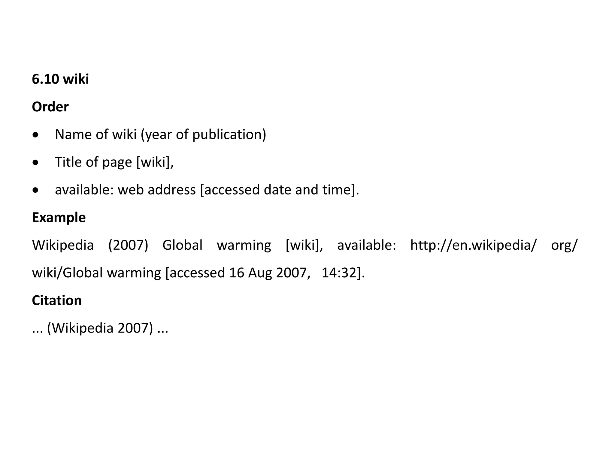 6.10 wiki
Order
 Name of wiki (year of publication)
 Title of page [wiki],
 available: web address [accessed date and time].
Example
Wikipedia (2007) Global warming [wiki], available: http://en.wikipedia/ org/
wiki/Global warming [accessed 16 Aug 2007, 14:32].
Citation
... (Wikipedia 2007) ...
 