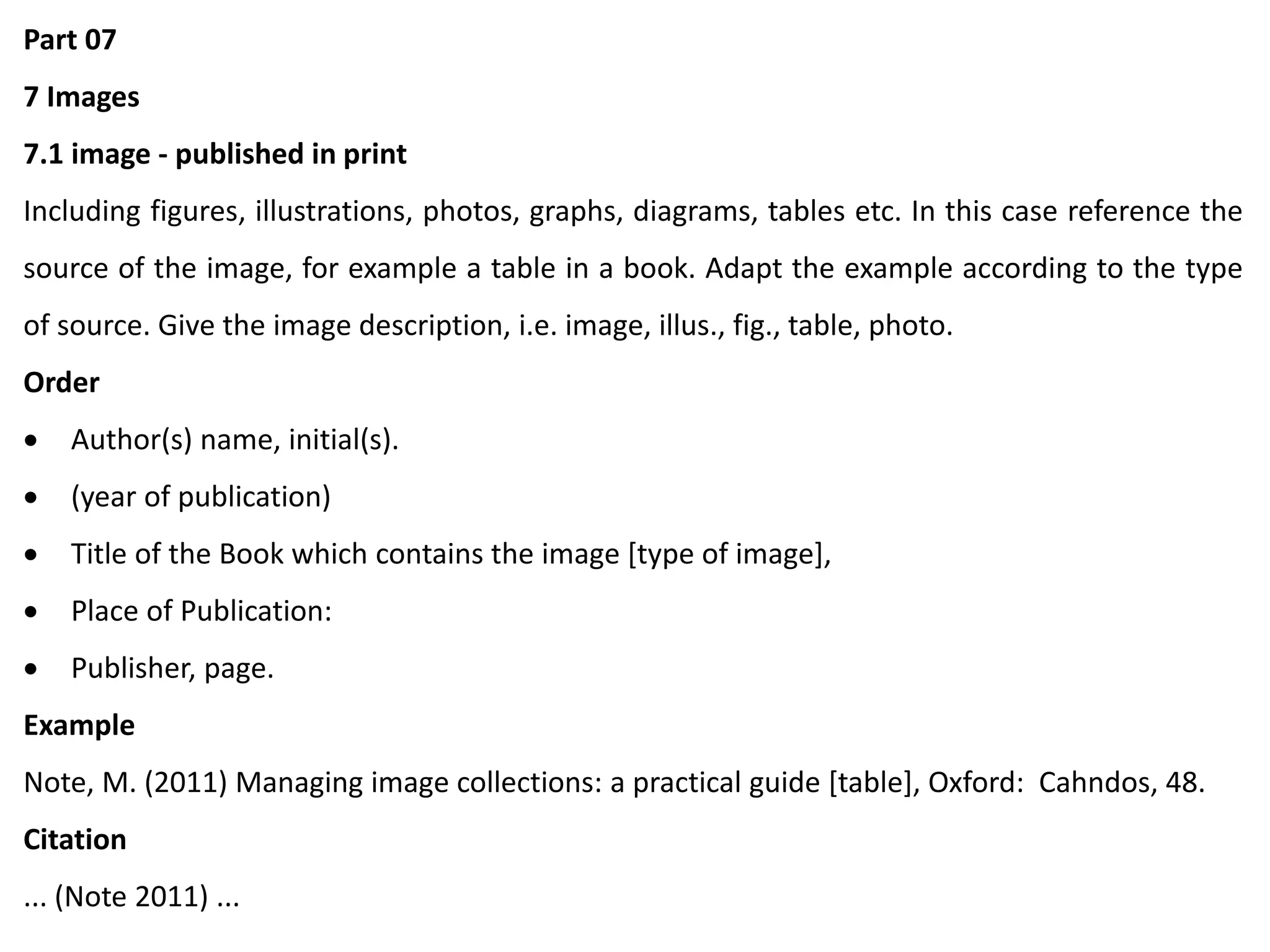 Part 07
7 Images
7.1 image - published in print
Including figures, illustrations, photos, graphs, diagrams, tables etc. In this case reference the
source of the image, for example a table in a book. Adapt the example according to the type
of source. Give the image description, i.e. image, illus., fig., table, photo.
Order
 Author(s) name, initial(s).
 (year of publication)
 Title of the Book which contains the image [type of image],
 Place of Publication:
 Publisher, page.
Example
Note, M. (2011) Managing image collections: a practical guide [table], Oxford: Cahndos, 48.
Citation
... (Note 2011) ...
 