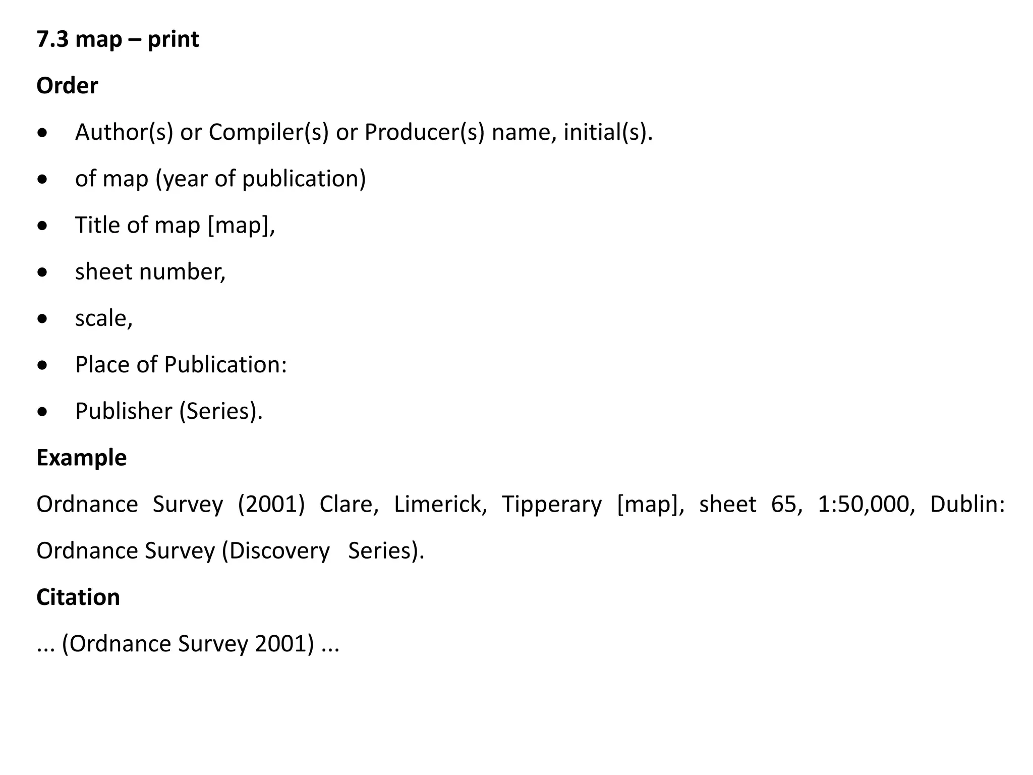 7.3 map – print
Order
 Author(s) or Compiler(s) or Producer(s) name, initial(s).
 of map (year of publication)
 Title of map [map],
 sheet number,
 scale,
 Place of Publication:
 Publisher (Series).
Example
Ordnance Survey (2001) Clare, Limerick, Tipperary [map], sheet 65, 1:50,000, Dublin:
Ordnance Survey (Discovery Series).
Citation
... (Ordnance Survey 2001) ...
 