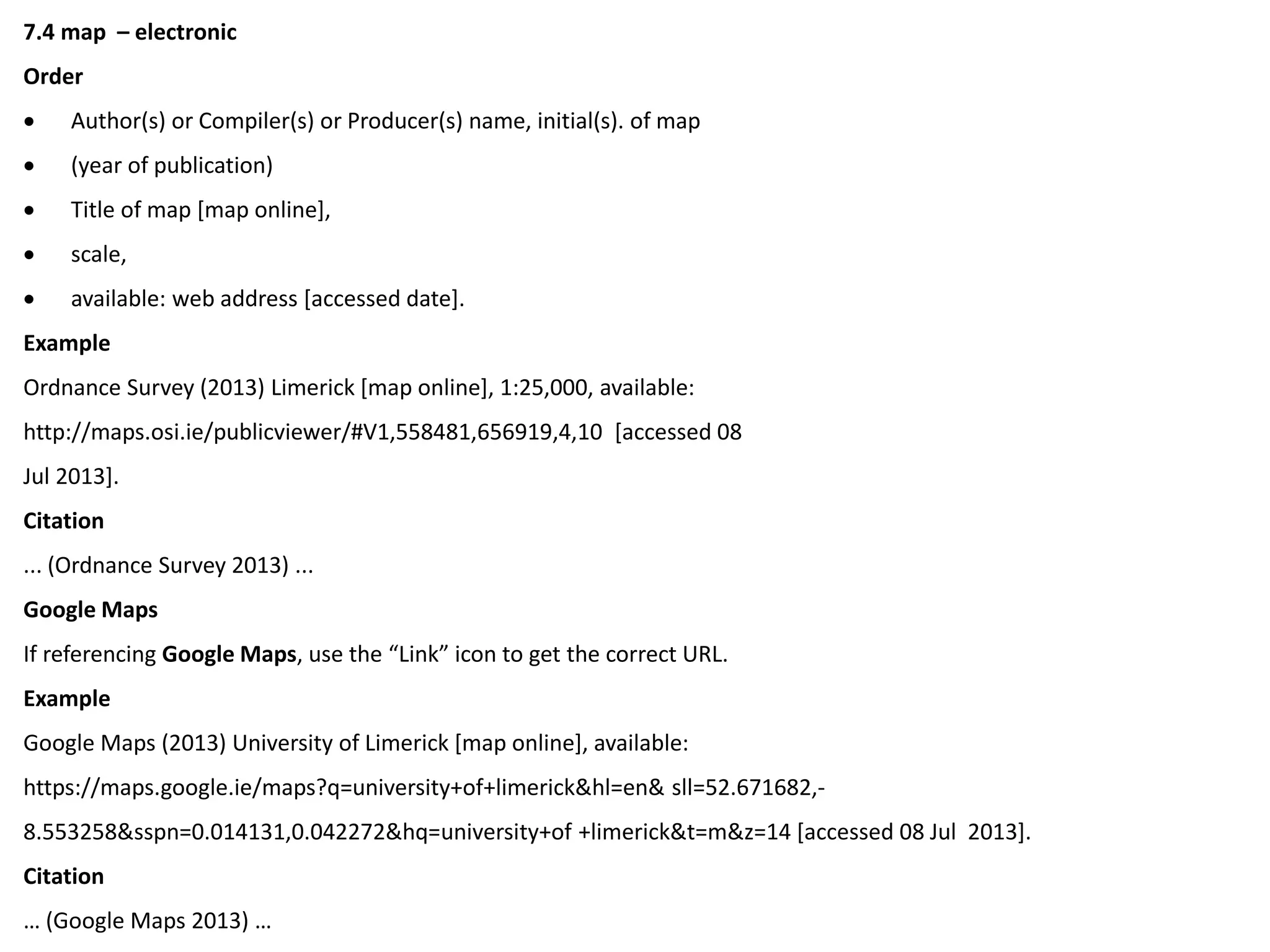 7.4 map – electronic
Order
 Author(s) or Compiler(s) or Producer(s) name, initial(s). of map
 (year of publication)
 Title of map [map online],
 scale,
 available: web address [accessed date].
Example
Ordnance Survey (2013) Limerick [map online], 1:25,000, available:
http://maps.osi.ie/publicviewer/#V1,558481,656919,4,10 [accessed 08
Jul 2013].
Citation
... (Ordnance Survey 2013) ...
Google Maps
If referencing Google Maps, use the “Link” icon to get the correct URL.
Example
Google Maps (2013) University of Limerick [map online], available:
https://maps.google.ie/maps?q=university+of+limerick&hl=en& sll=52.671682,-
8.553258&sspn=0.014131,0.042272&hq=university+of +limerick&t=m&z=14 [accessed 08 Jul 2013].
Citation
… (Google Maps 2013) …
 