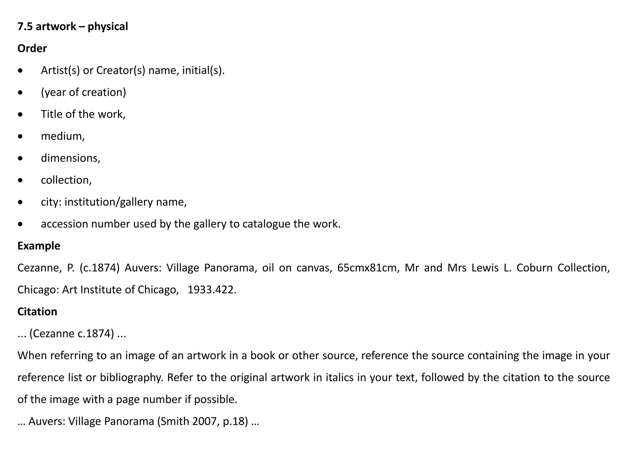 7.5 artwork – physical
Order
 Artist(s) or Creator(s) name, initial(s).
 (year of creation)
 Title of the work,
 medium,
 dimensions,
 collection,
 city: institution/gallery name,
 accession number used by the gallery to catalogue the work.
Example
Cezanne, P. (c.1874) Auvers: Village Panorama, oil on canvas, 65cmx81cm, Mr and Mrs Lewis L. Coburn Collection,
Chicago: Art Institute of Chicago, 1933.422.
Citation
... (Cezanne c.1874) ...
When referring to an image of an artwork in a book or other source, reference the source containing the image in your
reference list or bibliography. Refer to the original artwork in italics in your text, followed by the citation to the source
of the image with a page number if possible.
… Auvers: Village Panorama (Smith 2007, p.18) …
 