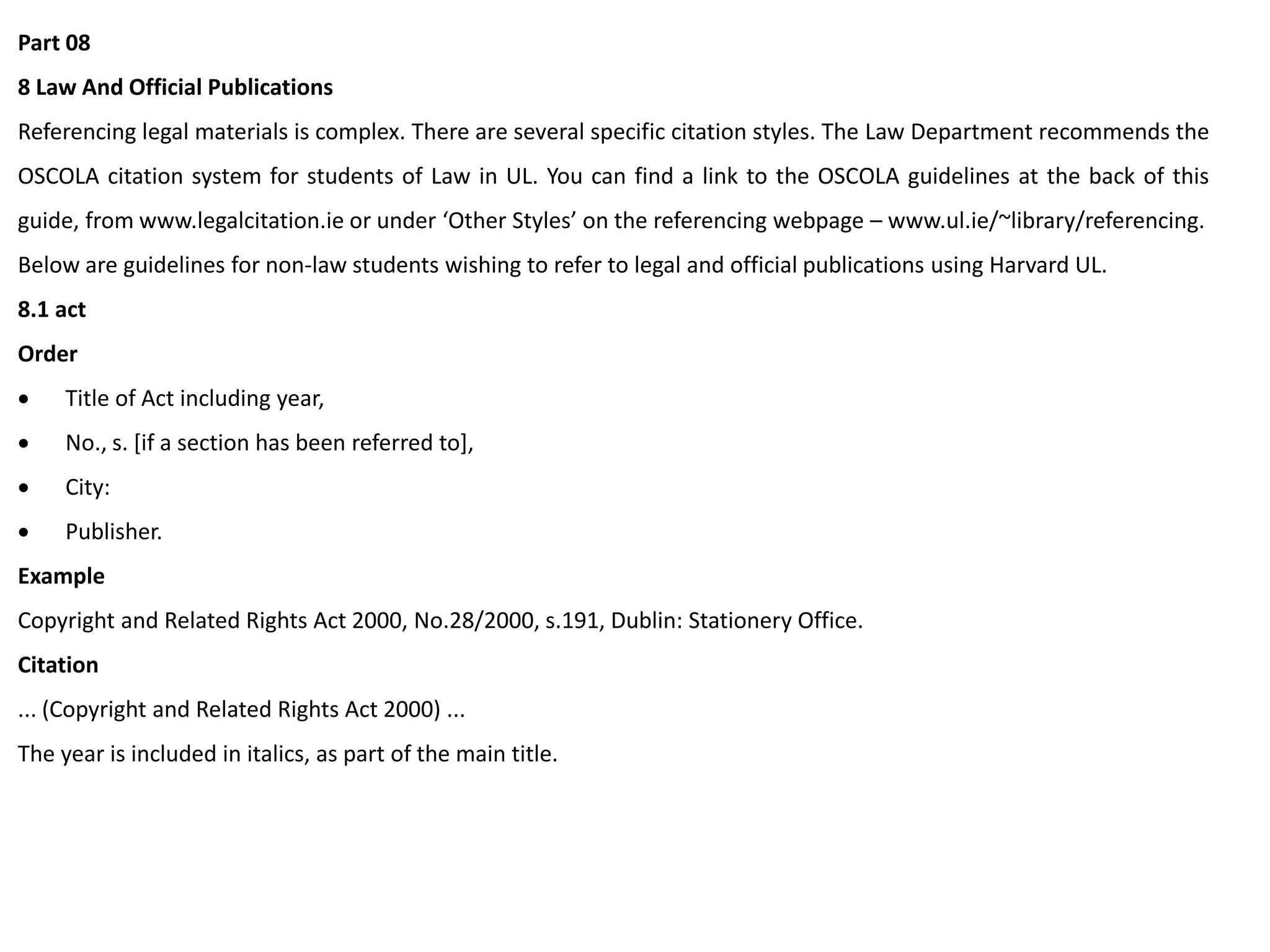 Part 08
8 Law And Official Publications
Referencing legal materials is complex. There are several specific citation styles. The Law Department recommends the
OSCOLA citation system for students of Law in UL. You can find a link to the OSCOLA guidelines at the back of this
guide, from www.legalcitation.ie or under ‘Other Styles’ on the referencing webpage – www.ul.ie/~library/referencing.
Below are guidelines for non-law students wishing to refer to legal and official publications using Harvard UL.
8.1 act
Order
 Title of Act including year,
 No., s. [if a section has been referred to],
 City:
 Publisher.
Example
Copyright and Related Rights Act 2000, No.28/2000, s.191, Dublin: Stationery Office.
Citation
... (Copyright and Related Rights Act 2000) ...
The year is included in italics, as part of the main title.
 