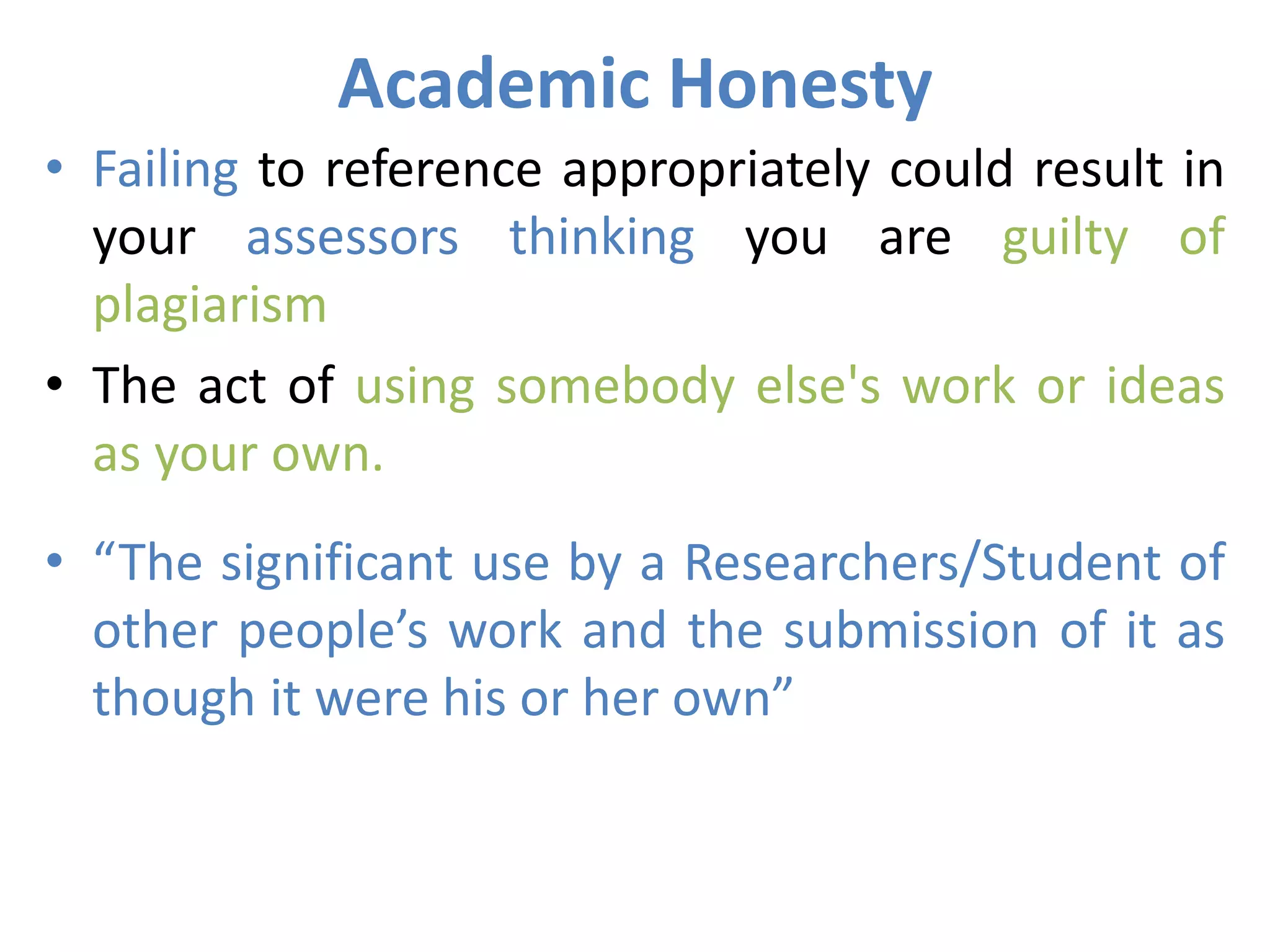 Academic Honesty
• Failing to reference appropriately could result in
your assessors thinking you are guilty of
plagiarism
• The act of using somebody else's work or ideas
as your own.
• “The significant use by a Researchers/Student of
other people’s work and the submission of it as
though it were his or her own”
 