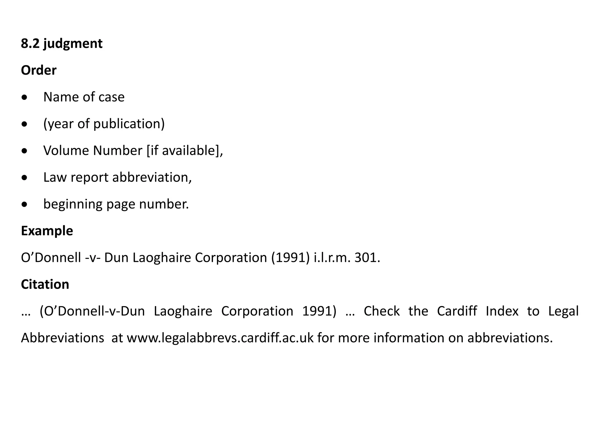 8.2 judgment
Order
 Name of case
 (year of publication)
 Volume Number [if available],
 Law report abbreviation,
 beginning page number.
Example
O’Donnell -v- Dun Laoghaire Corporation (1991) i.l.r.m. 301.
Citation
… (O’Donnell-v-Dun Laoghaire Corporation 1991) … Check the Cardiff Index to Legal
Abbreviations at www.legalabbrevs.cardiff.ac.uk for more information on abbreviations.
 
