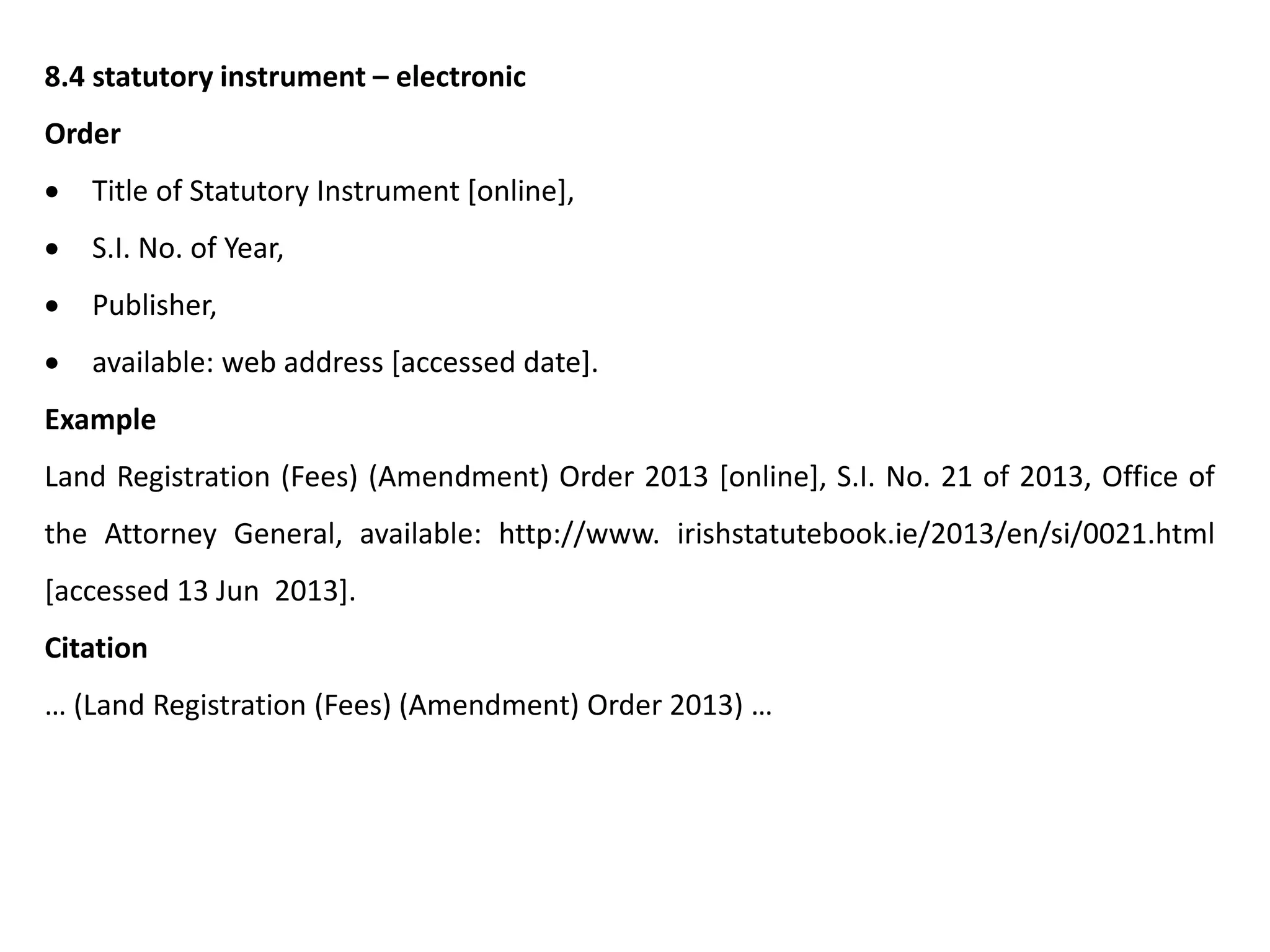 8.4 statutory instrument – electronic
Order
 Title of Statutory Instrument [online],
 S.I. No. of Year,
 Publisher,
 available: web address [accessed date].
Example
Land Registration (Fees) (Amendment) Order 2013 [online], S.I. No. 21 of 2013, Office of
the Attorney General, available: http://www. irishstatutebook.ie/2013/en/si/0021.html
[accessed 13 Jun 2013].
Citation
… (Land Registration (Fees) (Amendment) Order 2013) …
 