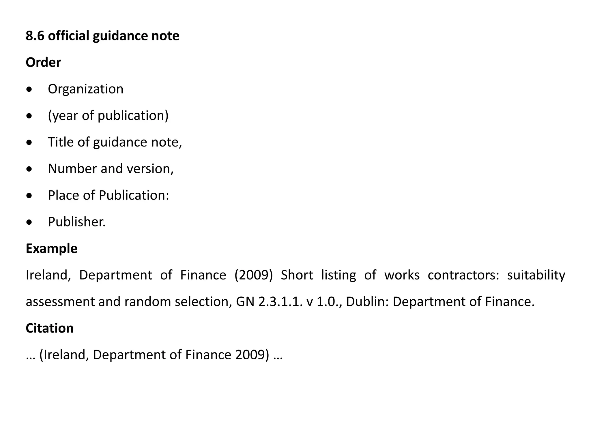 8.6 official guidance note
Order
 Organization
 (year of publication)
 Title of guidance note,
 Number and version,
 Place of Publication:
 Publisher.
Example
Ireland, Department of Finance (2009) Short listing of works contractors: suitability
assessment and random selection, GN 2.3.1.1. v 1.0., Dublin: Department of Finance.
Citation
… (Ireland, Department of Finance 2009) …
 