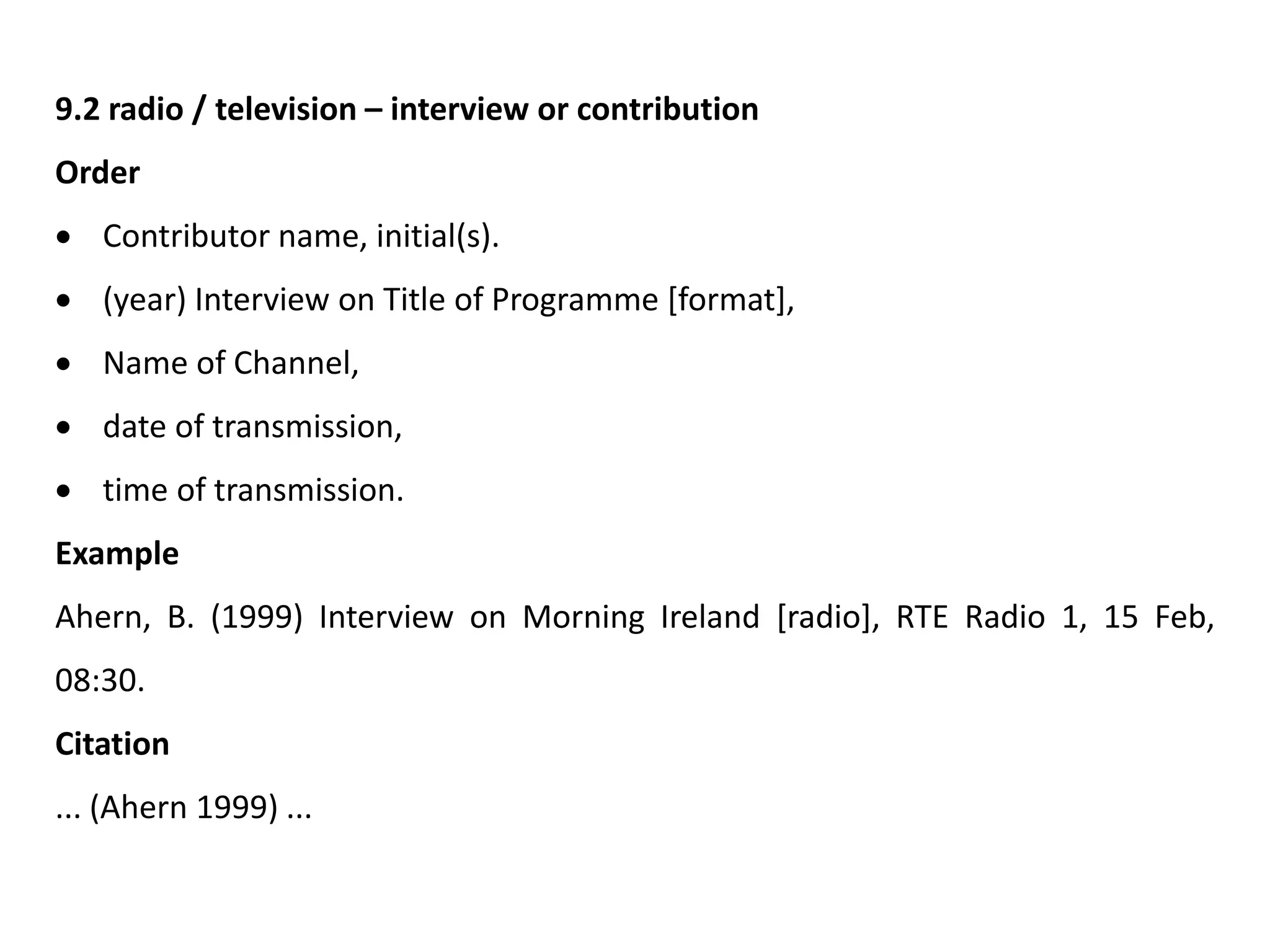9.2 radio / television – interview or contribution
Order
 Contributor name, initial(s).
 (year) Interview on Title of Programme [format],
 Name of Channel,
 date of transmission,
 time of transmission.
Example
Ahern, B. (1999) Interview on Morning Ireland [radio], RTE Radio 1, 15 Feb,
08:30.
Citation
... (Ahern 1999) ...
 