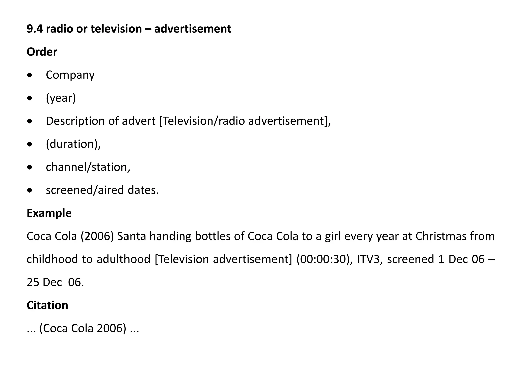 9.4 radio or television – advertisement
Order
 Company
 (year)
 Description of advert [Television/radio advertisement],
 (duration),
 channel/station,
 screened/aired dates.
Example
Coca Cola (2006) Santa handing bottles of Coca Cola to a girl every year at Christmas from
childhood to adulthood [Television advertisement] (00:00:30), ITV3, screened 1 Dec 06 –
25 Dec 06.
Citation
... (Coca Cola 2006) ...
 