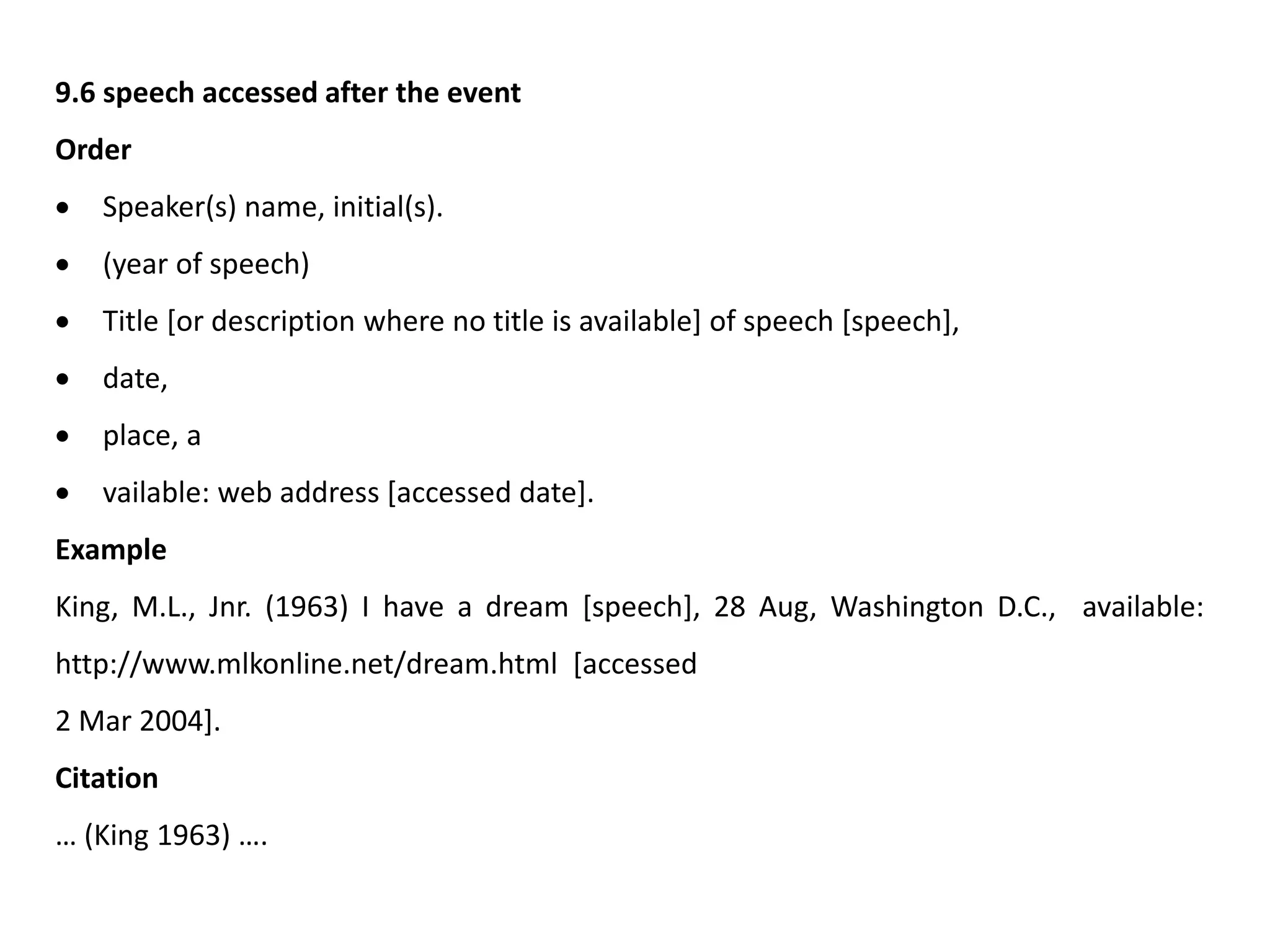 9.6 speech accessed after the event
Order
 Speaker(s) name, initial(s).
 (year of speech)
 Title [or description where no title is available] of speech [speech],
 date,
 place, a
 vailable: web address [accessed date].
Example
King, M.L., Jnr. (1963) I have a dream [speech], 28 Aug, Washington D.C., available:
http://www.mlkonline.net/dream.html [accessed
2 Mar 2004].
Citation
… (King 1963) ….
 