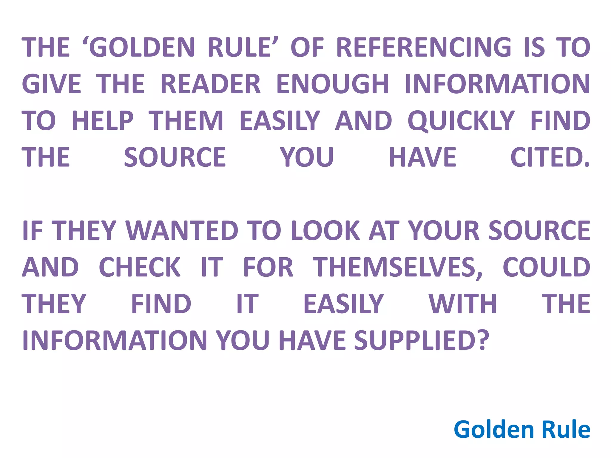 THE ‘GOLDEN RULE’ OF REFERENCING IS TO
GIVE THE READER ENOUGH INFORMATION
TO HELP THEM EASILY AND QUICKLY FIND
THE SOURCE YOU HAVE CITED.
IF THEY WANTED TO LOOK AT YOUR SOURCE
AND CHECK IT FOR THEMSELVES, COULD
THEY FIND IT EASILY WITH THE
INFORMATION YOU HAVE SUPPLIED?
Golden Rule
 