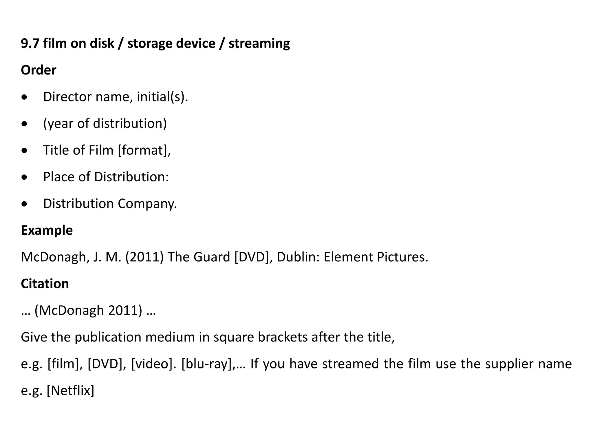 9.7 film on disk / storage device / streaming
Order
 Director name, initial(s).
 (year of distribution)
 Title of Film [format],
 Place of Distribution:
 Distribution Company.
Example
McDonagh, J. M. (2011) The Guard [DVD], Dublin: Element Pictures.
Citation
… (McDonagh 2011) …
Give the publication medium in square brackets after the title,
e.g. [film], [DVD], [video]. [blu-ray],… If you have streamed the film use the supplier name
e.g. [Netflix]
 