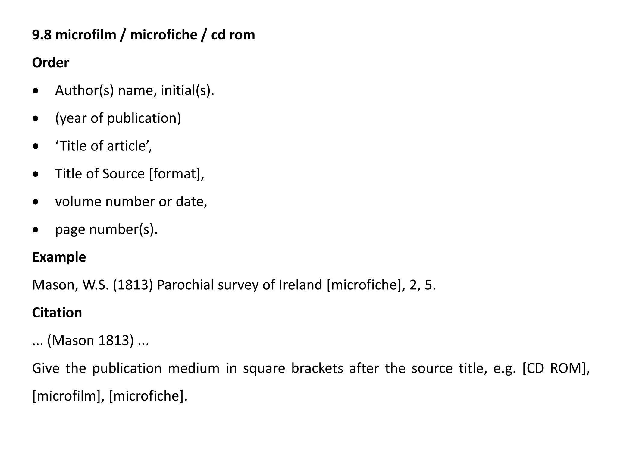 9.8 microfilm / microfiche / cd rom
Order
 Author(s) name, initial(s).
 (year of publication)
 ‘Title of article’,
 Title of Source [format],
 volume number or date,
 page number(s).
Example
Mason, W.S. (1813) Parochial survey of Ireland [microfiche], 2, 5.
Citation
... (Mason 1813) ...
Give the publication medium in square brackets after the source title, e.g. [CD ROM],
[microfilm], [microfiche].
 