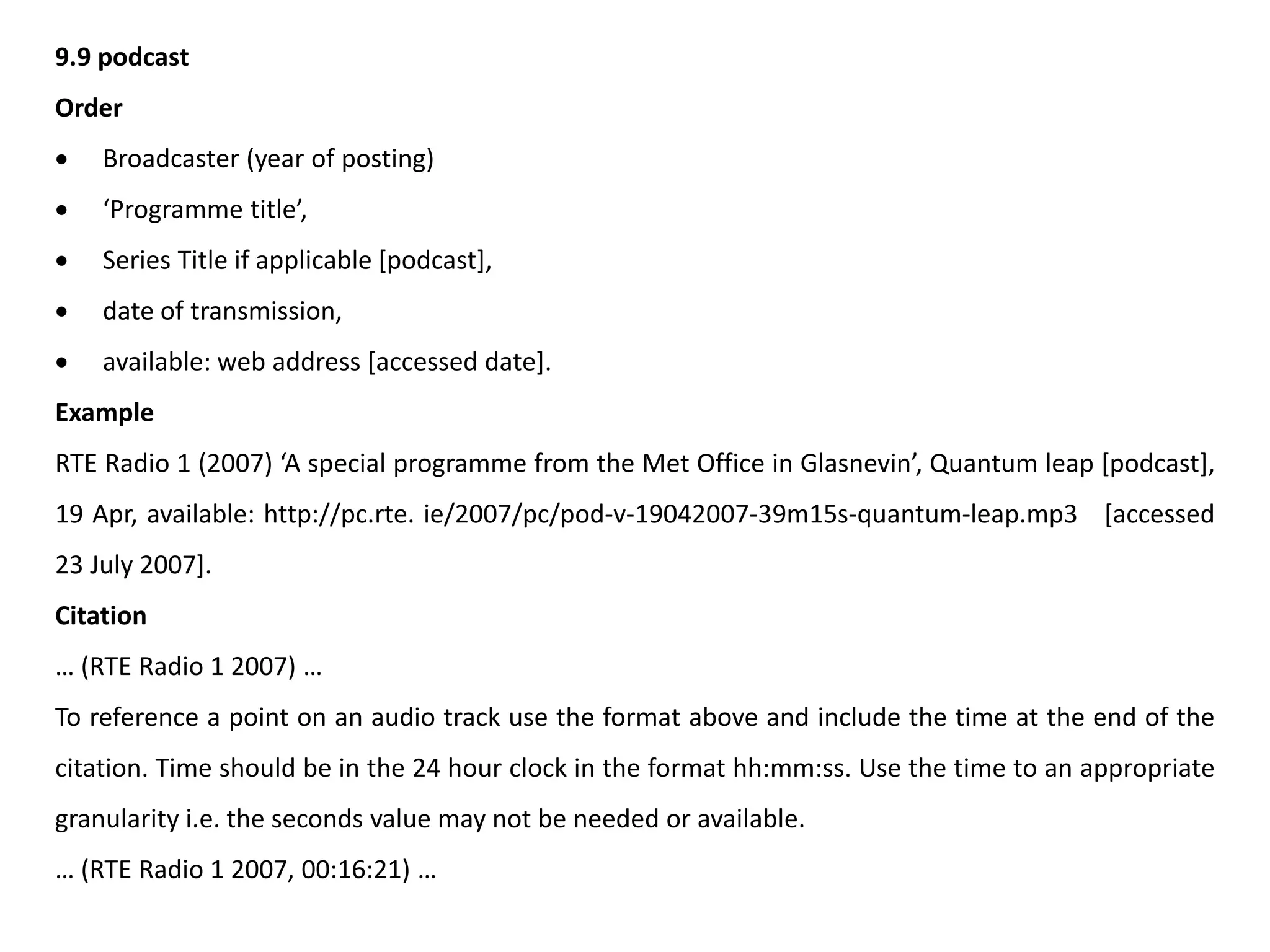 9.9 podcast
Order
 Broadcaster (year of posting)
 ‘Programme title’,
 Series Title if applicable [podcast],
 date of transmission,
 available: web address [accessed date].
Example
RTE Radio 1 (2007) ‘A special programme from the Met Office in Glasnevin’, Quantum leap [podcast],
19 Apr, available: http://pc.rte. ie/2007/pc/pod-v-19042007-39m15s-quantum-leap.mp3 [accessed
23 July 2007].
Citation
… (RTE Radio 1 2007) …
To reference a point on an audio track use the format above and include the time at the end of the
citation. Time should be in the 24 hour clock in the format hh:mm:ss. Use the time to an appropriate
granularity i.e. the seconds value may not be needed or available.
… (RTE Radio 1 2007, 00:16:21) …
 