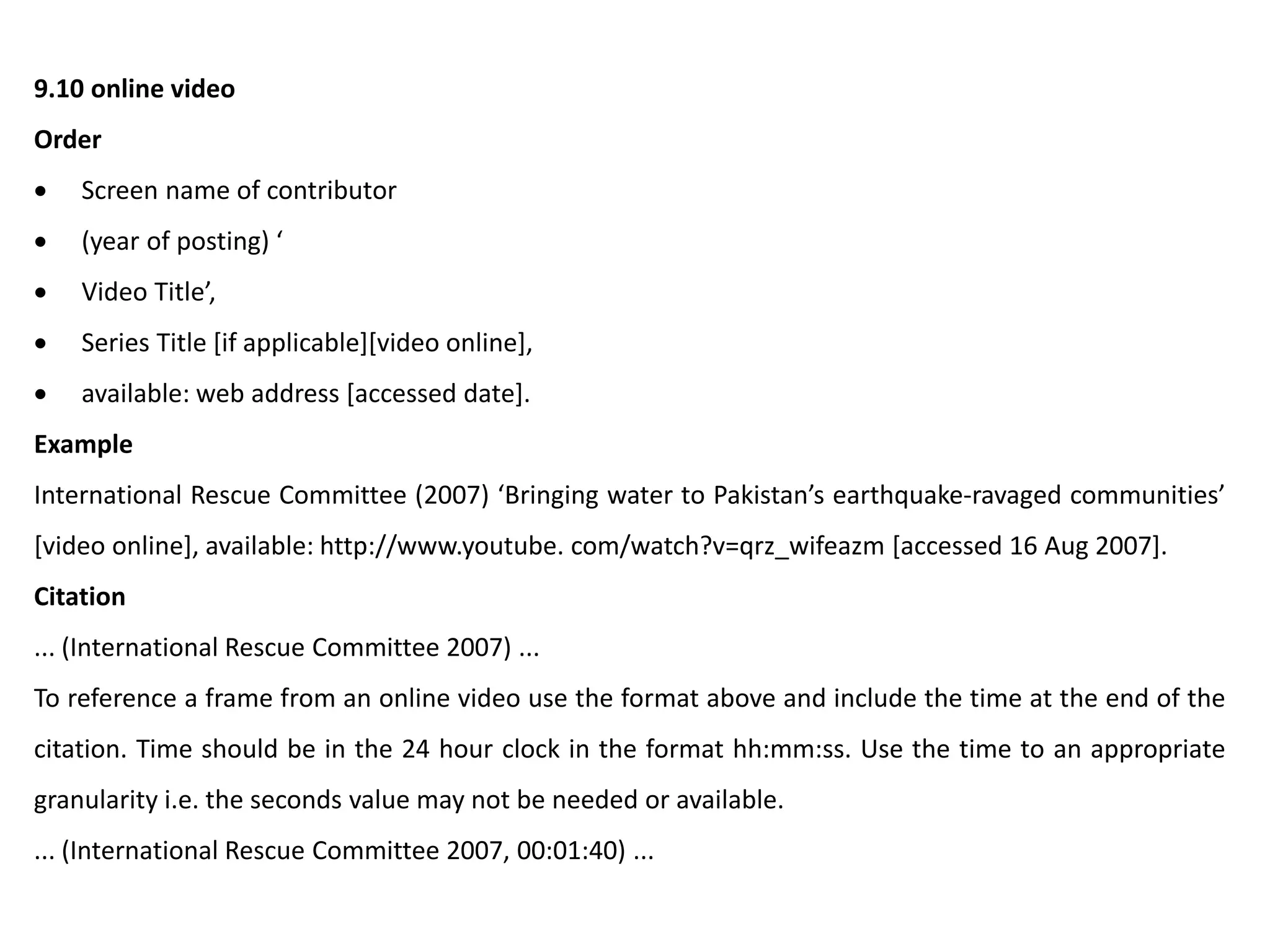 9.10 online video
Order
 Screen name of contributor
 (year of posting) ‘
 Video Title’,
 Series Title [if applicable][video online],
 available: web address [accessed date].
Example
International Rescue Committee (2007) ‘Bringing water to Pakistan’s earthquake-ravaged communities’
[video online], available: http://www.youtube. com/watch?v=qrz_wifeazm [accessed 16 Aug 2007].
Citation
... (International Rescue Committee 2007) ...
To reference a frame from an online video use the format above and include the time at the end of the
citation. Time should be in the 24 hour clock in the format hh:mm:ss. Use the time to an appropriate
granularity i.e. the seconds value may not be needed or available.
... (International Rescue Committee 2007, 00:01:40) ...
 