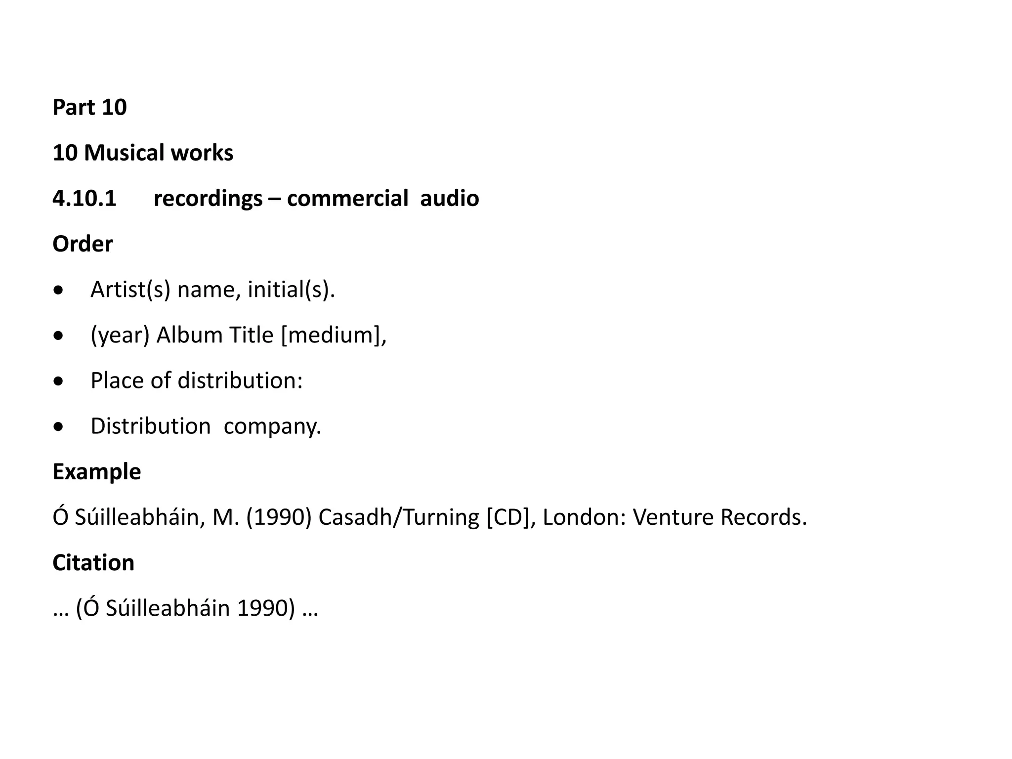 Part 10
10 Musical works
4.10.1 recordings – commercial audio
Order
 Artist(s) name, initial(s).
 (year) Album Title [medium],
 Place of distribution:
 Distribution company.
Example
Ó Súilleabháin, M. (1990) Casadh/Turning [CD], London: Venture Records.
Citation
… (Ó Súilleabháin 1990) …
 