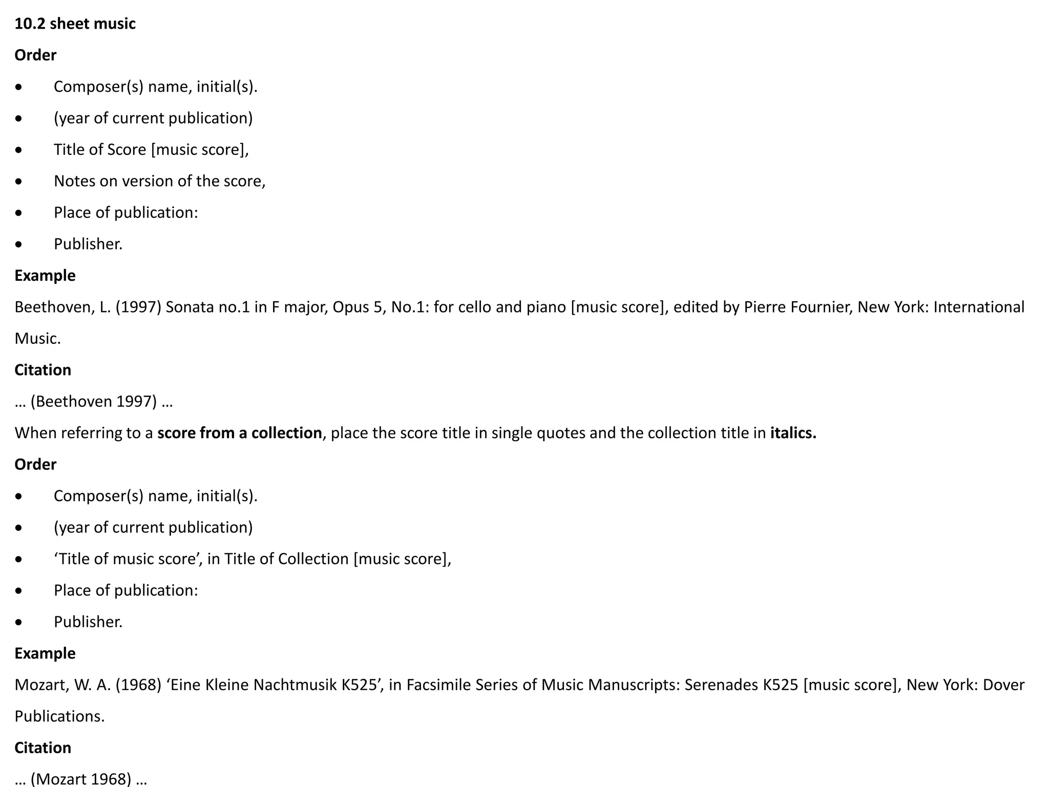 10.2 sheet music
Order
 Composer(s) name, initial(s).
 (year of current publication)
 Title of Score [music score],
 Notes on version of the score,
 Place of publication:
 Publisher.
Example
Beethoven, L. (1997) Sonata no.1 in F major, Opus 5, No.1: for cello and piano [music score], edited by Pierre Fournier, New York: International
Music.
Citation
… (Beethoven 1997) …
When referring to a score from a collection, place the score title in single quotes and the collection title in italics.
Order
 Composer(s) name, initial(s).
 (year of current publication)
 ‘Title of music score’, in Title of Collection [music score],
 Place of publication:
 Publisher.
Example
Mozart, W. A. (1968) ‘Eine Kleine Nachtmusik K525’, in Facsimile Series of Music Manuscripts: Serenades K525 [music score], New York: Dover
Publications.
Citation
… (Mozart 1968) …
 
