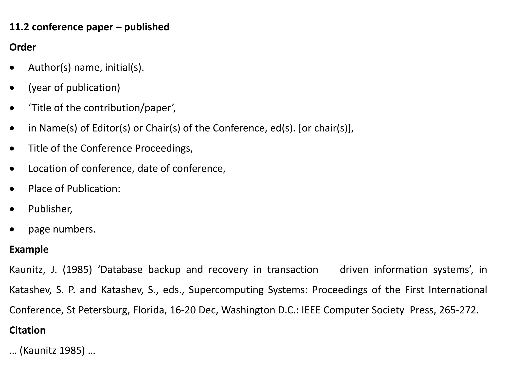 11.2 conference paper – published
Order
 Author(s) name, initial(s).
 (year of publication)
 ‘Title of the contribution/paper’,
 in Name(s) of Editor(s) or Chair(s) of the Conference, ed(s). [or chair(s)],
 Title of the Conference Proceedings,
 Location of conference, date of conference,
 Place of Publication:
 Publisher,
 page numbers.
Example
Kaunitz, J. (1985) ‘Database backup and recovery in transaction driven information systems’, in
Katashev, S. P. and Katashev, S., eds., Supercomputing Systems: Proceedings of the First International
Conference, St Petersburg, Florida, 16-20 Dec, Washington D.C.: IEEE Computer Society Press, 265-272.
Citation
… (Kaunitz 1985) …
 