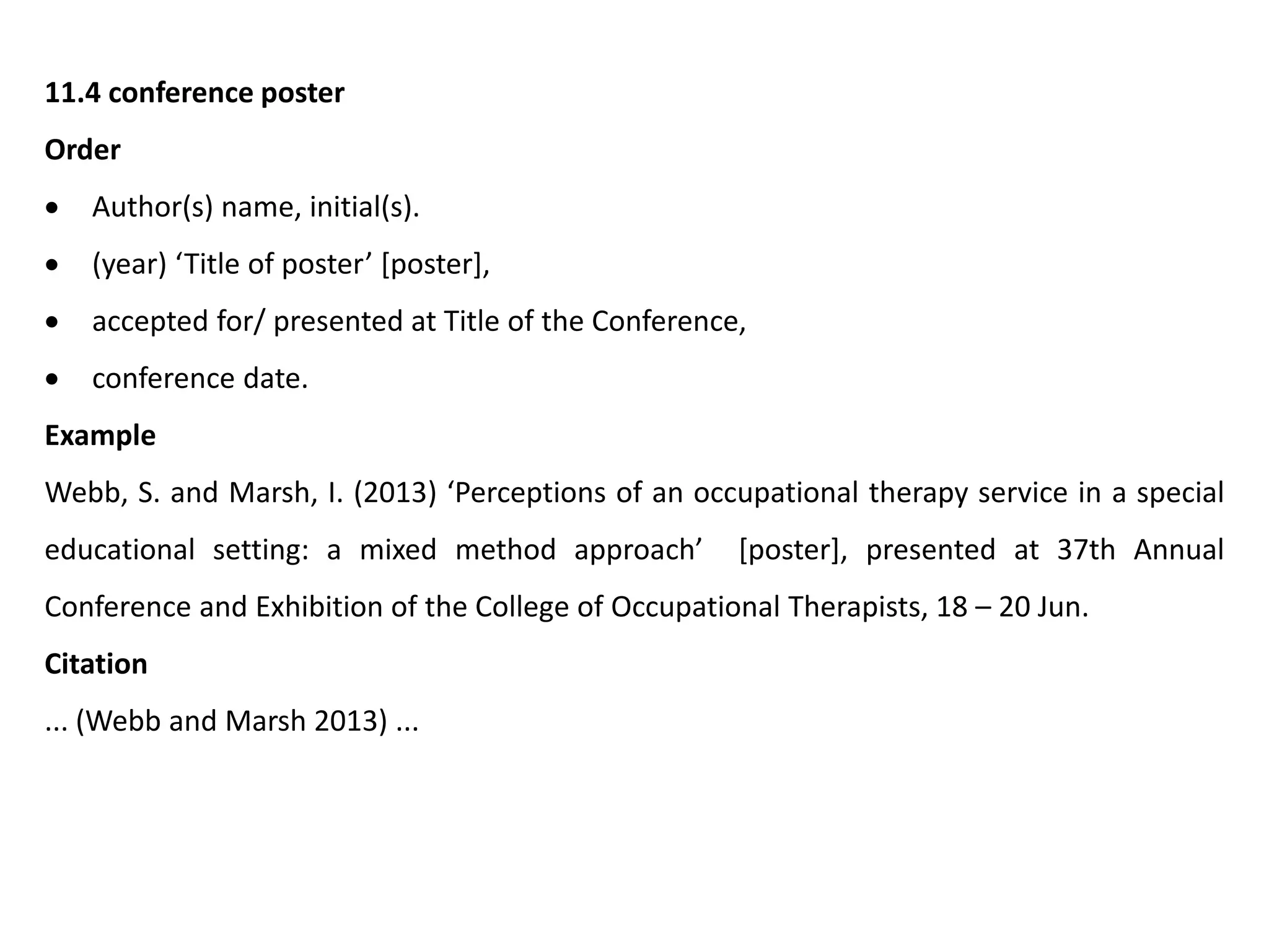 11.4 conference poster
Order
 Author(s) name, initial(s).
 (year) ‘Title of poster’ [poster],
 accepted for/ presented at Title of the Conference,
 conference date.
Example
Webb, S. and Marsh, I. (2013) ‘Perceptions of an occupational therapy service in a special
educational setting: a mixed method approach’ [poster], presented at 37th Annual
Conference and Exhibition of the College of Occupational Therapists, 18 – 20 Jun.
Citation
... (Webb and Marsh 2013) ...
 