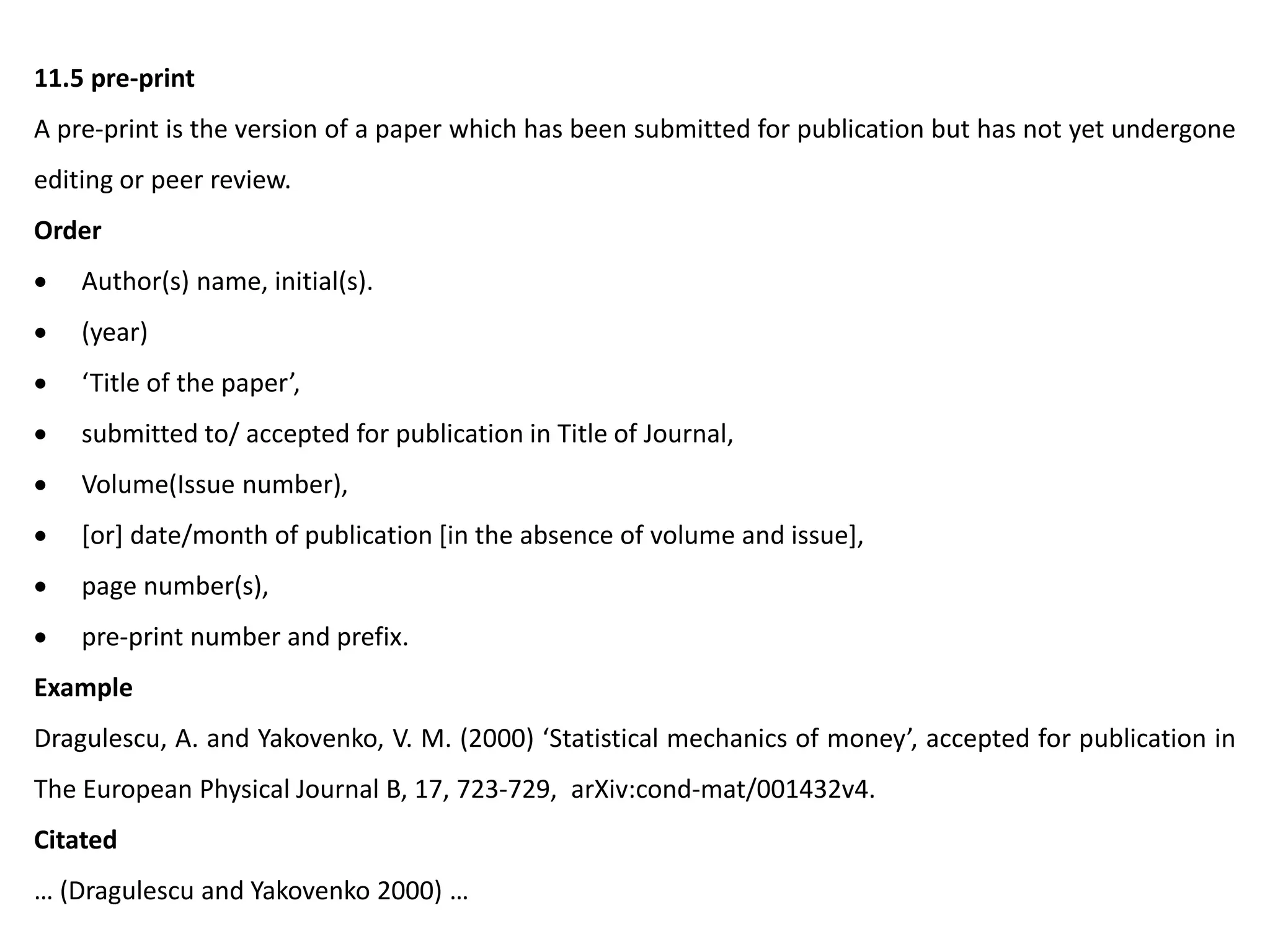 11.5 pre-print
A pre-print is the version of a paper which has been submitted for publication but has not yet undergone
editing or peer review.
Order
 Author(s) name, initial(s).
 (year)
 ‘Title of the paper’,
 submitted to/ accepted for publication in Title of Journal,
 Volume(Issue number),
 [or] date/month of publication [in the absence of volume and issue],
 page number(s),
 pre-print number and prefix.
Example
Dragulescu, A. and Yakovenko, V. M. (2000) ‘Statistical mechanics of money’, accepted for publication in
The European Physical Journal B, 17, 723-729, arXiv:cond-mat/001432v4.
Citated
… (Dragulescu and Yakovenko 2000) …
 