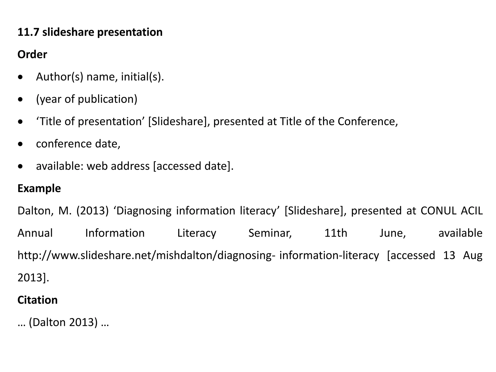 11.7 slideshare presentation
Order
 Author(s) name, initial(s).
 (year of publication)
 ‘Title of presentation’ [Slideshare], presented at Title of the Conference,
 conference date,
 available: web address [accessed date].
Example
Dalton, M. (2013) ‘Diagnosing information literacy’ [Slideshare], presented at CONUL ACIL
Annual Information Literacy Seminar, 11th June, available
http://www.slideshare.net/mishdalton/diagnosing- information-literacy [accessed 13 Aug
2013].
Citation
… (Dalton 2013) …
 