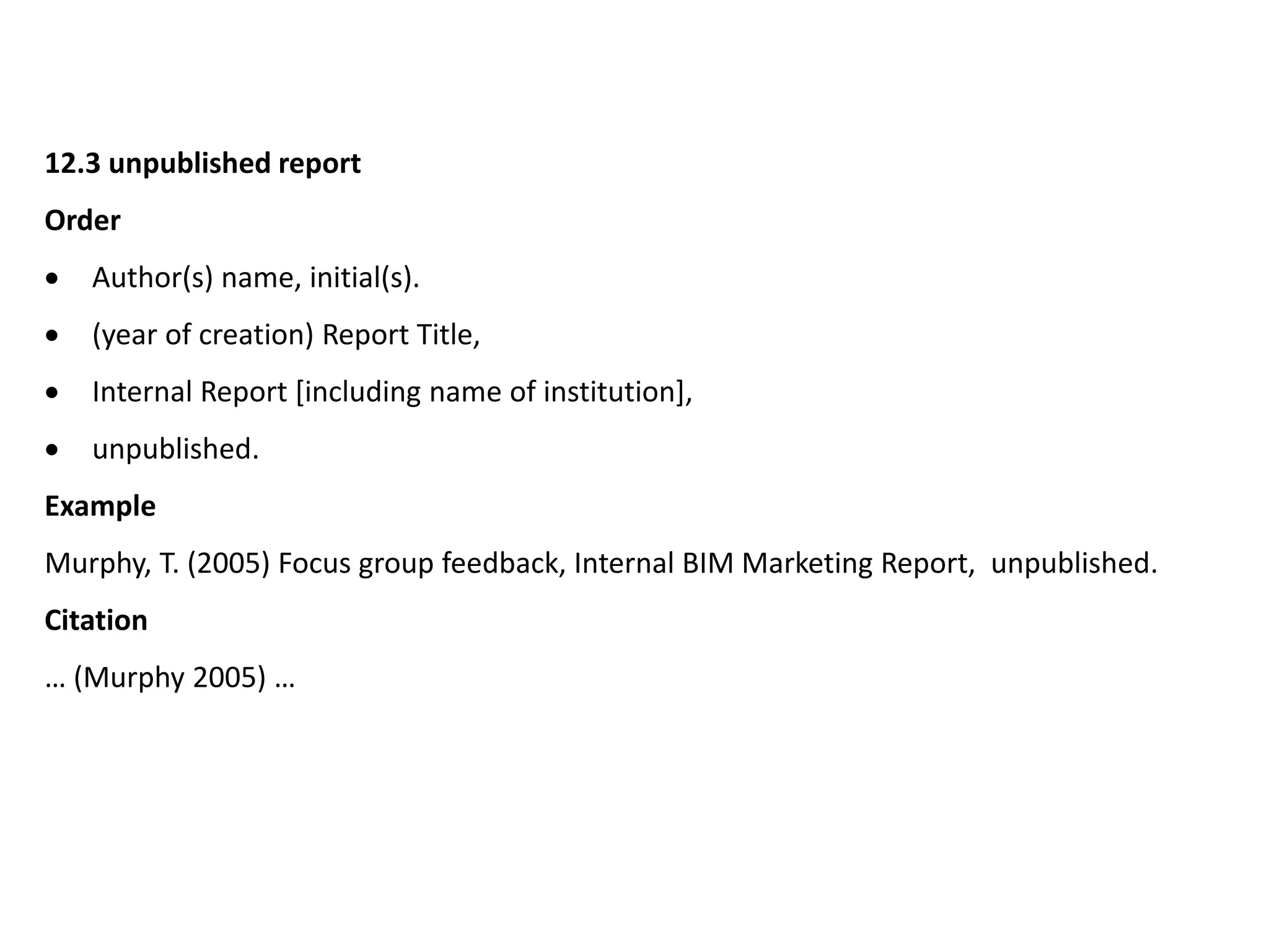 12.3 unpublished report
Order
 Author(s) name, initial(s).
 (year of creation) Report Title,
 Internal Report [including name of institution],
 unpublished.
Example
Murphy, T. (2005) Focus group feedback, Internal BIM Marketing Report, unpublished.
Citation
… (Murphy 2005) …
 