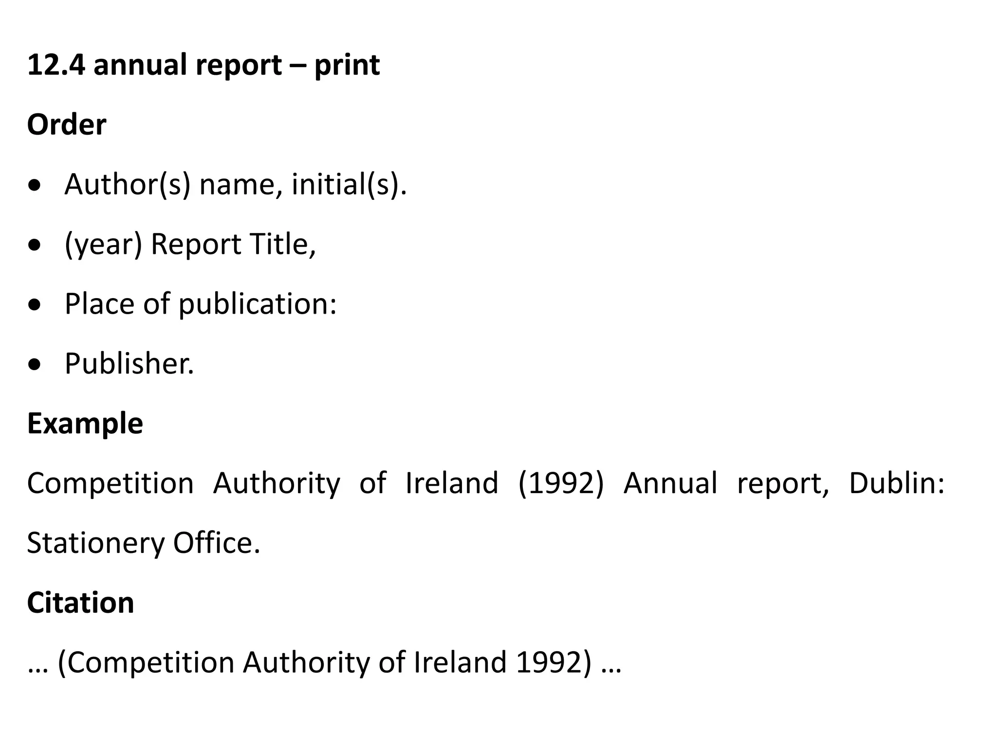 12.4 annual report – print
Order
 Author(s) name, initial(s).
 (year) Report Title,
 Place of publication:
 Publisher.
Example
Competition Authority of Ireland (1992) Annual report, Dublin:
Stationery Office.
Citation
… (Competition Authority of Ireland 1992) …
 