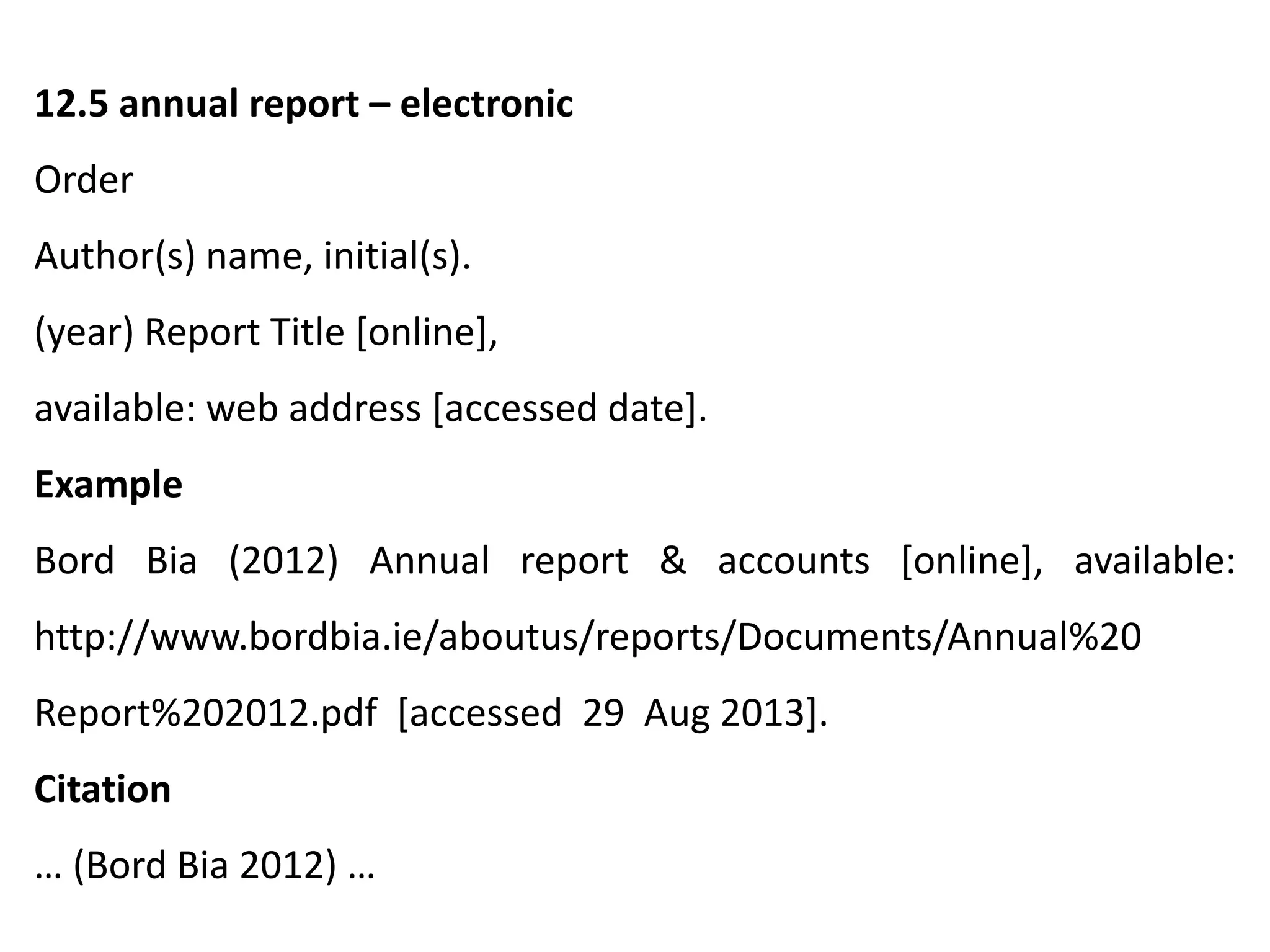12.5 annual report – electronic
Order
Author(s) name, initial(s).
(year) Report Title [online],
available: web address [accessed date].
Example
Bord Bia (2012) Annual report & accounts [online], available:
http://www.bordbia.ie/aboutus/reports/Documents/Annual%20
Report%202012.pdf [accessed 29 Aug 2013].
Citation
… (Bord Bia 2012) …
 