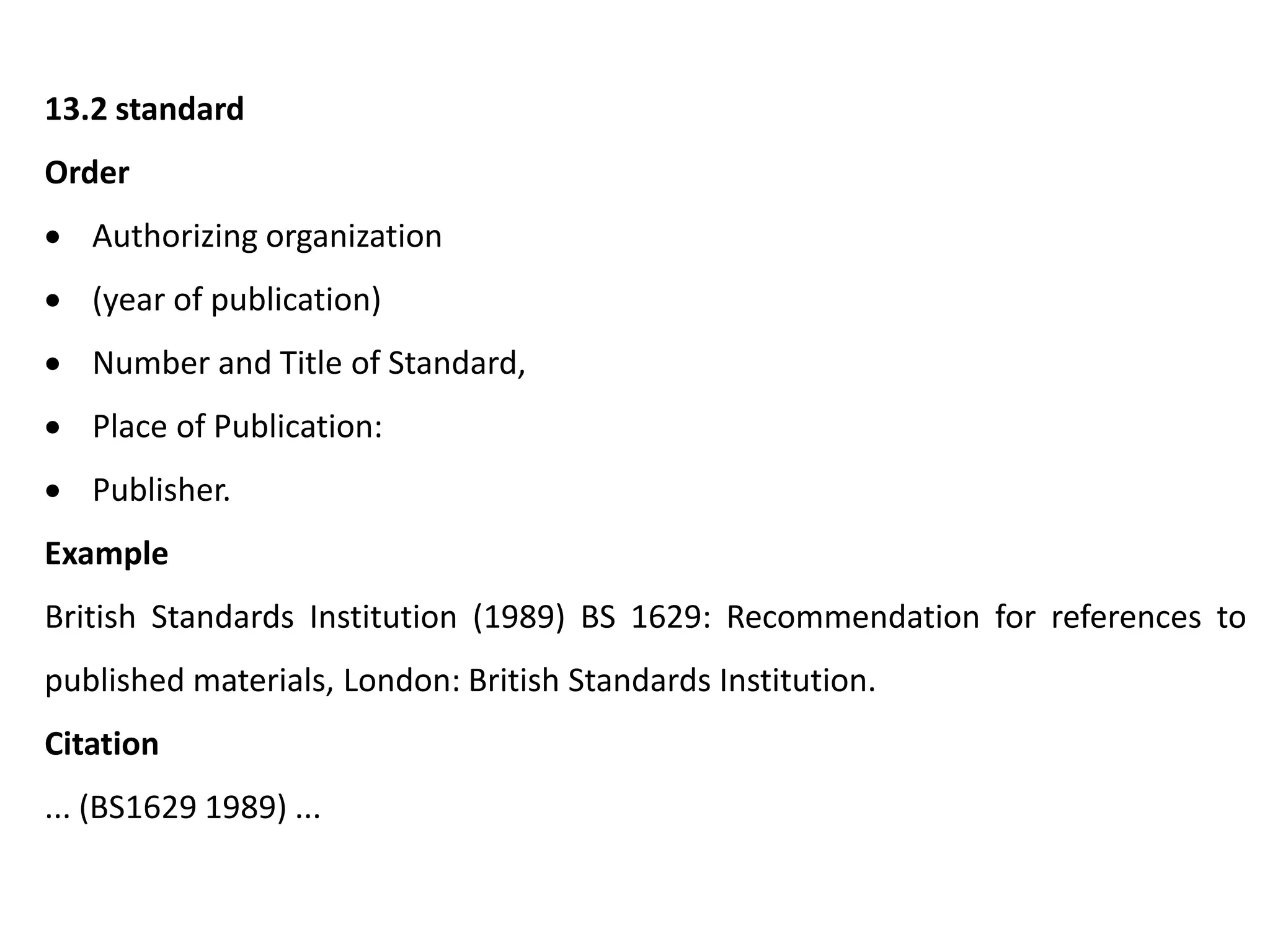 13.2 standard
Order
 Authorizing organization
 (year of publication)
 Number and Title of Standard,
 Place of Publication:
 Publisher.
Example
British Standards Institution (1989) BS 1629: Recommendation for references to
published materials, London: British Standards Institution.
Citation
... (BS1629 1989) ...
 