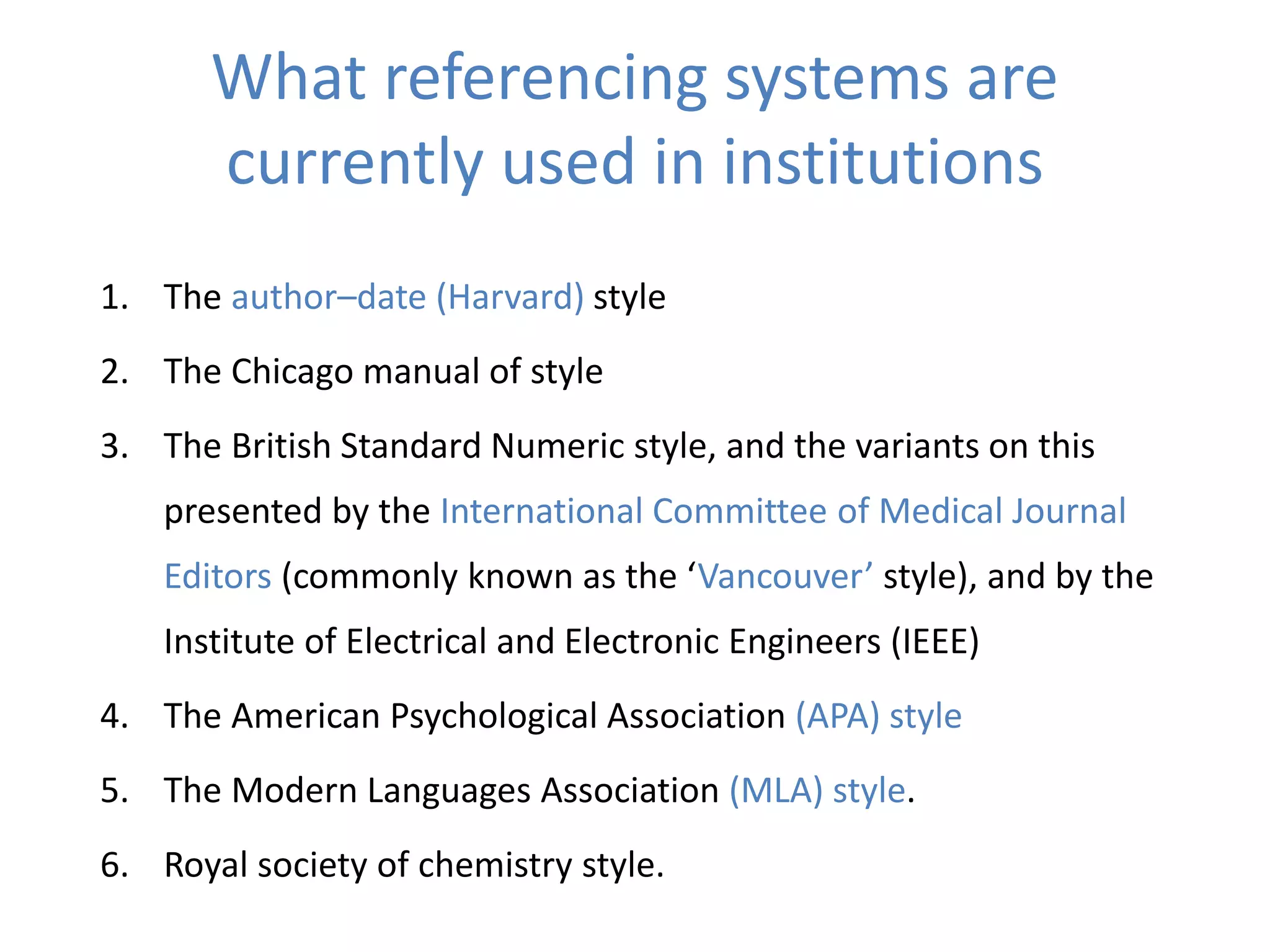 What referencing systems are
currently used in institutions
1. The author–date (Harvard) style
2. The Chicago manual of style
3. The British Standard Numeric style, and the variants on this
presented by the International Committee of Medical Journal
Editors (commonly known as the ‘Vancouver’ style), and by the
Institute of Electrical and Electronic Engineers (IEEE)
4. The American Psychological Association (APA) style
5. The Modern Languages Association (MLA) style.
6. Royal society of chemistry style.
 