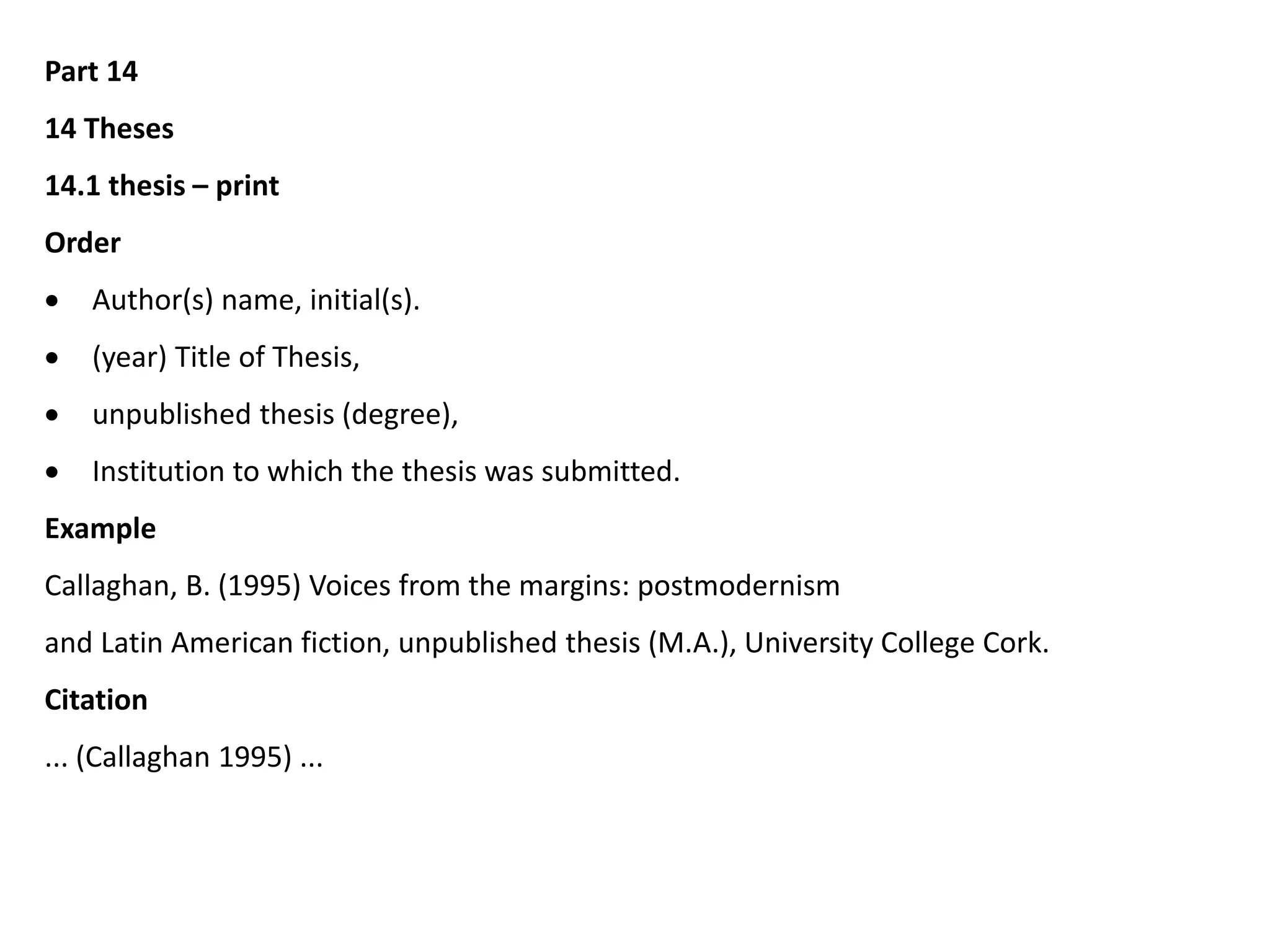 Part 14
14 Theses
14.1 thesis – print
Order
 Author(s) name, initial(s).
 (year) Title of Thesis,
 unpublished thesis (degree),
 Institution to which the thesis was submitted.
Example
Callaghan, B. (1995) Voices from the margins: postmodernism
and Latin American fiction, unpublished thesis (M.A.), University College Cork.
Citation
... (Callaghan 1995) ...
 