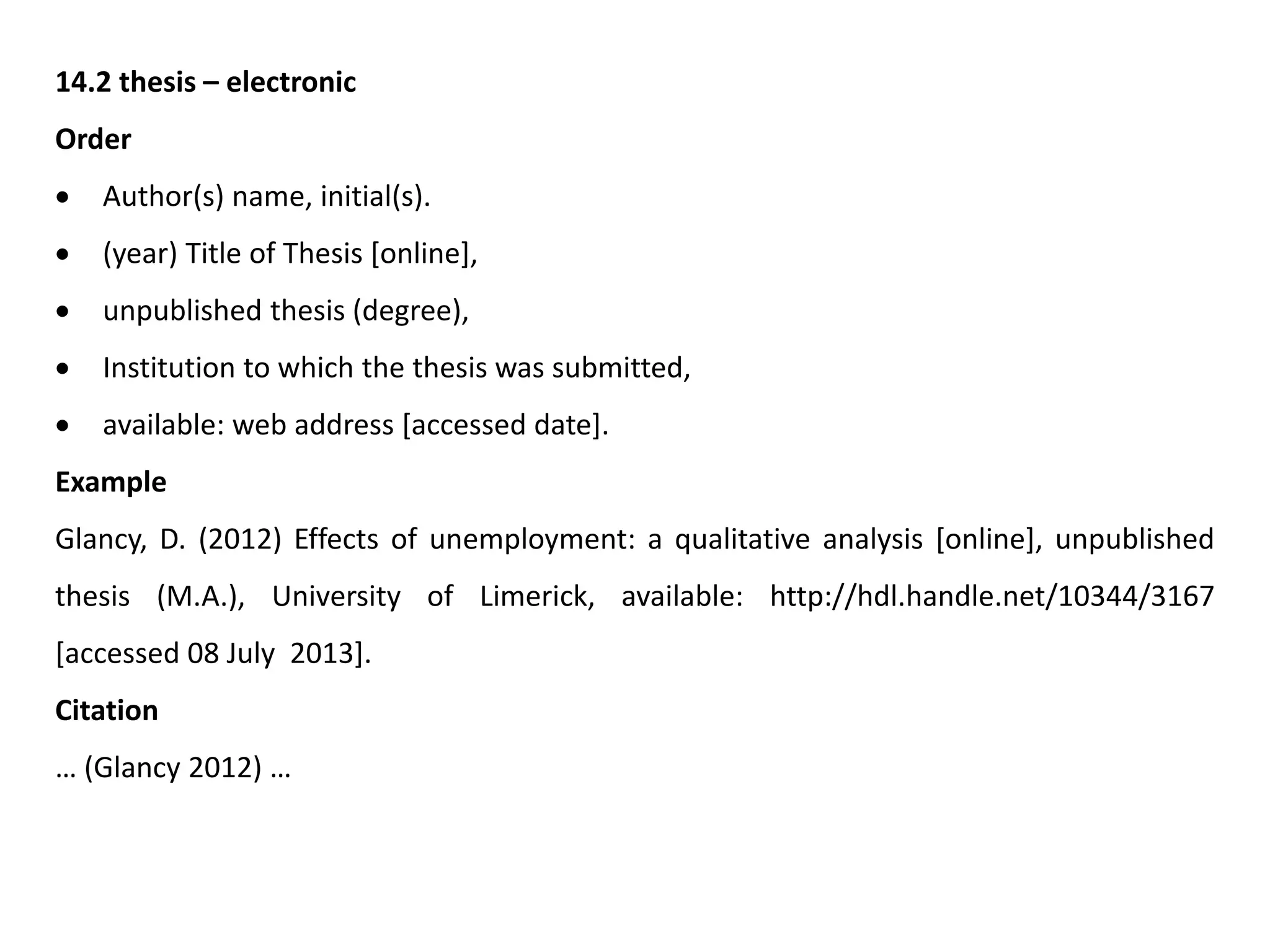 14.2 thesis – electronic
Order
 Author(s) name, initial(s).
 (year) Title of Thesis [online],
 unpublished thesis (degree),
 Institution to which the thesis was submitted,
 available: web address [accessed date].
Example
Glancy, D. (2012) Effects of unemployment: a qualitative analysis [online], unpublished
thesis (M.A.), University of Limerick, available: http://hdl.handle.net/10344/3167
[accessed 08 July 2013].
Citation
… (Glancy 2012) …
 