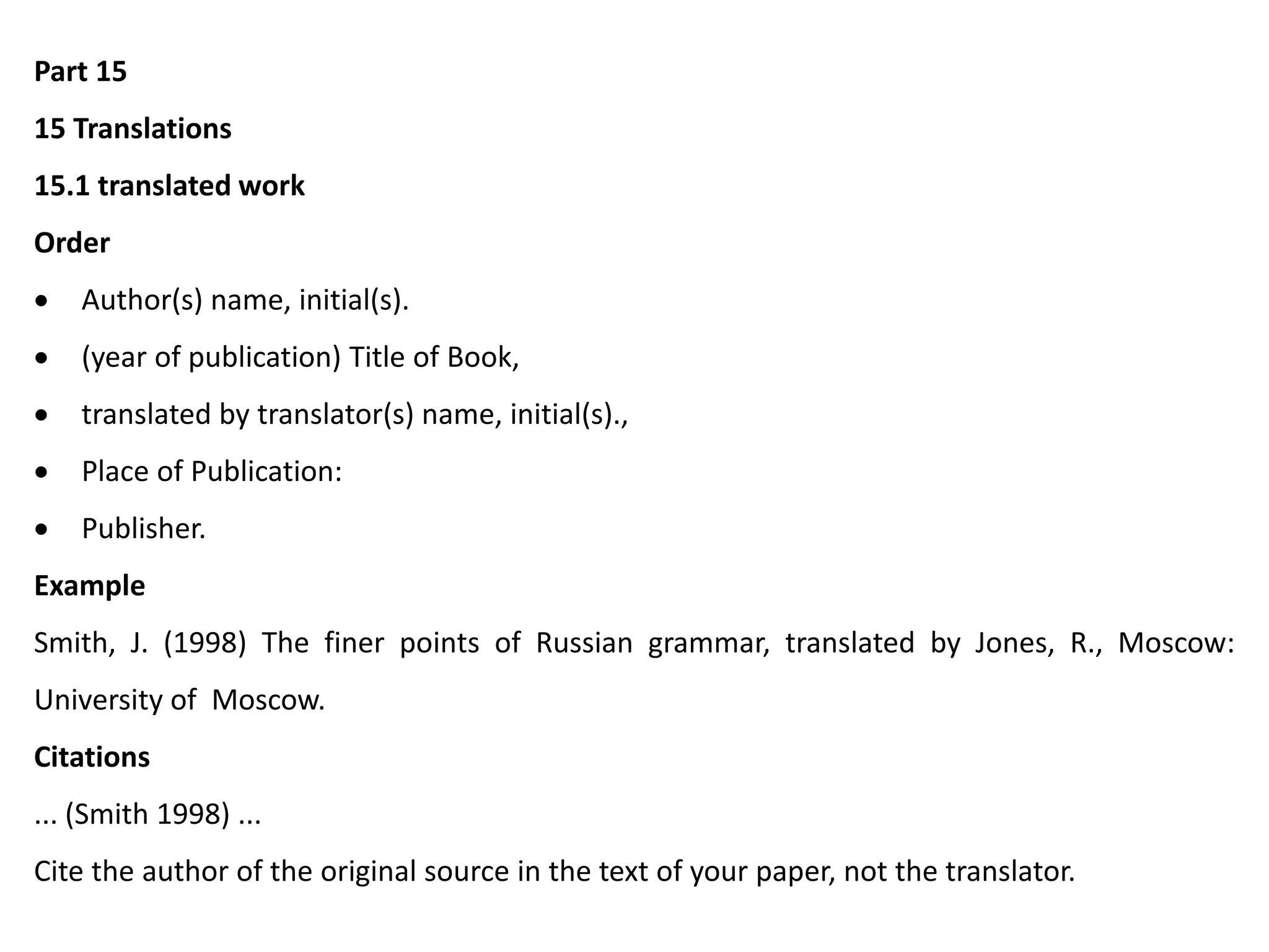 Part 15
15 Translations
15.1 translated work
Order
 Author(s) name, initial(s).
 (year of publication) Title of Book,
 translated by translator(s) name, initial(s).,
 Place of Publication:
 Publisher.
Example
Smith, J. (1998) The finer points of Russian grammar, translated by Jones, R., Moscow:
University of Moscow.
Citations
... (Smith 1998) ...
Cite the author of the original source in the text of your paper, not the translator.
 