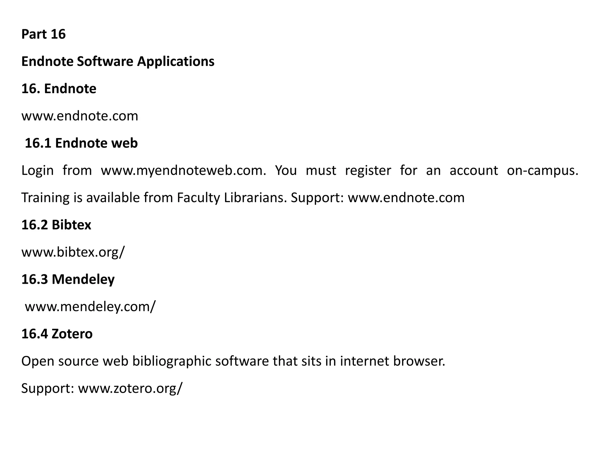 Part 16
Endnote Software Applications
16. Endnote
www.endnote.com
16.1 Endnote web
Login from www.myendnoteweb.com. You must register for an account on-campus.
Training is available from Faculty Librarians. Support: www.endnote.com
16.2 Bibtex
www.bibtex.org/
16.3 Mendeley
www.mendeley.com/
16.4 Zotero
Open source web bibliographic software that sits in internet browser.
Support: www.zotero.org/
 