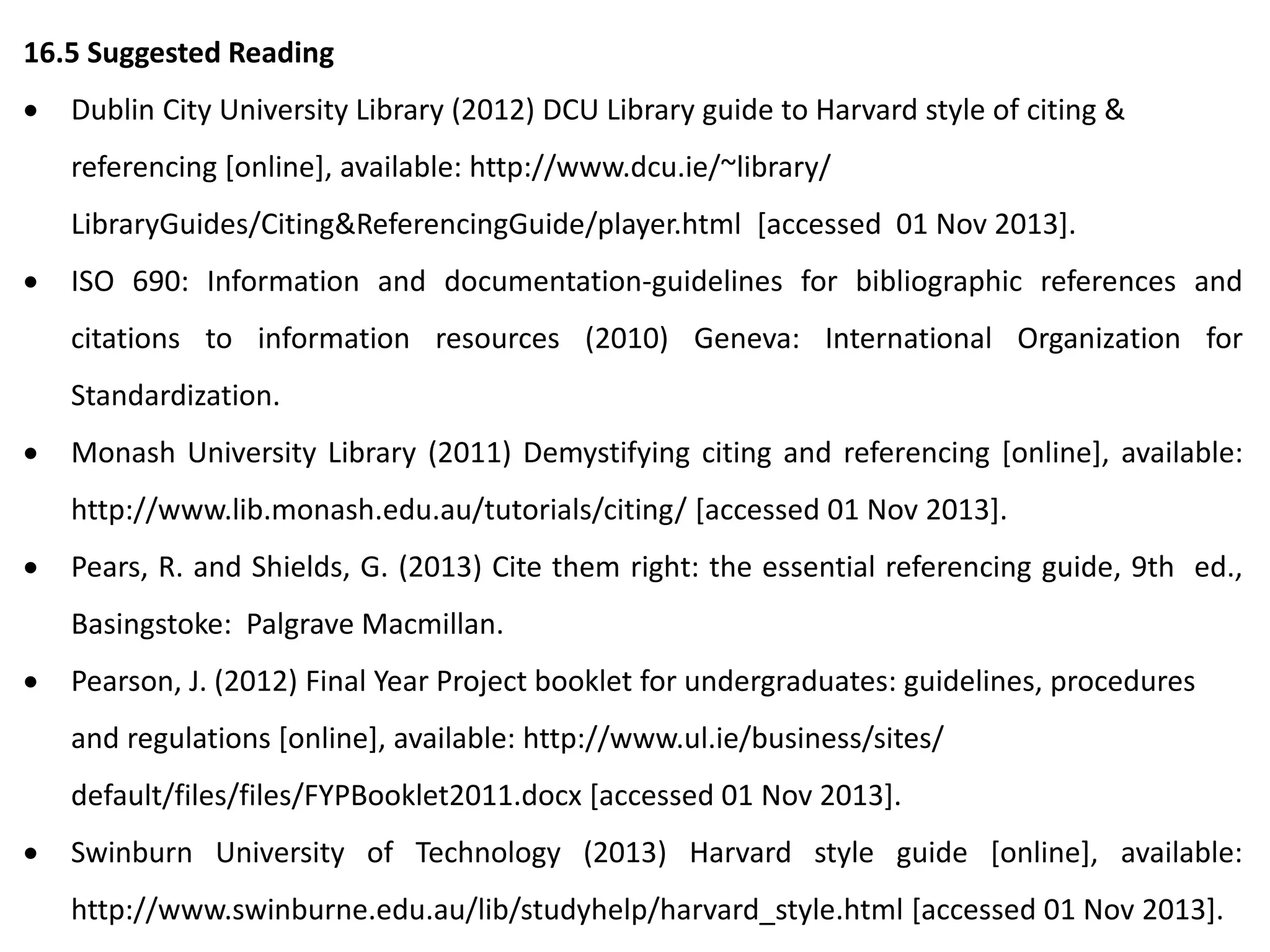 16.5 Suggested Reading
 Dublin City University Library (2012) DCU Library guide to Harvard style of citing &
referencing [online], available: http://www.dcu.ie/~library/
LibraryGuides/Citing&ReferencingGuide/player.html [accessed 01 Nov 2013].
 ISO 690: Information and documentation-guidelines for bibliographic references and
citations to information resources (2010) Geneva: International Organization for
Standardization.
 Monash University Library (2011) Demystifying citing and referencing [online], available:
http://www.lib.monash.edu.au/tutorials/citing/ [accessed 01 Nov 2013].
 Pears, R. and Shields, G. (2013) Cite them right: the essential referencing guide, 9th ed.,
Basingstoke: Palgrave Macmillan.
 Pearson, J. (2012) Final Year Project booklet for undergraduates: guidelines, procedures
and regulations [online], available: http://www.ul.ie/business/sites/
default/files/files/FYPBooklet2011.docx [accessed 01 Nov 2013].
 Swinburn University of Technology (2013) Harvard style guide [online], available:
http://www.swinburne.edu.au/lib/studyhelp/harvard_style.html [accessed 01 Nov 2013].
 