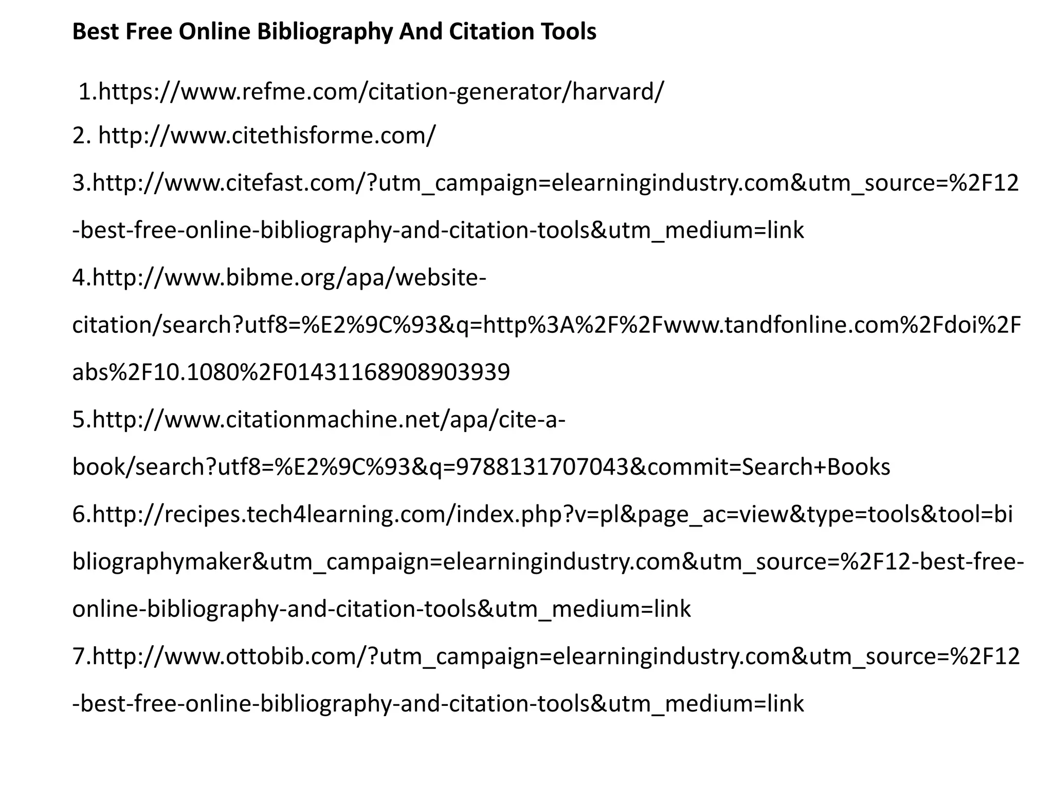 Best Free Online Bibliography And Citation Tools
1.https://www.refme.com/citation-generator/harvard/
2. http://www.citethisforme.com/
3.http://www.citefast.com/?utm_campaign=elearningindustry.com&utm_source=%2F12
-best-free-online-bibliography-and-citation-tools&utm_medium=link
4.http://www.bibme.org/apa/website-
citation/search?utf8=%E2%9C%93&q=http%3A%2F%2Fwww.tandfonline.com%2Fdoi%2F
abs%2F10.1080%2F01431168908903939
5.http://www.citationmachine.net/apa/cite-a-
book/search?utf8=%E2%9C%93&q=9788131707043&commit=Search+Books
6.http://recipes.tech4learning.com/index.php?v=pl&page_ac=view&type=tools&tool=bi
bliographymaker&utm_campaign=elearningindustry.com&utm_source=%2F12-best-free-
online-bibliography-and-citation-tools&utm_medium=link
7.http://www.ottobib.com/?utm_campaign=elearningindustry.com&utm_source=%2F12
-best-free-online-bibliography-and-citation-tools&utm_medium=link
 