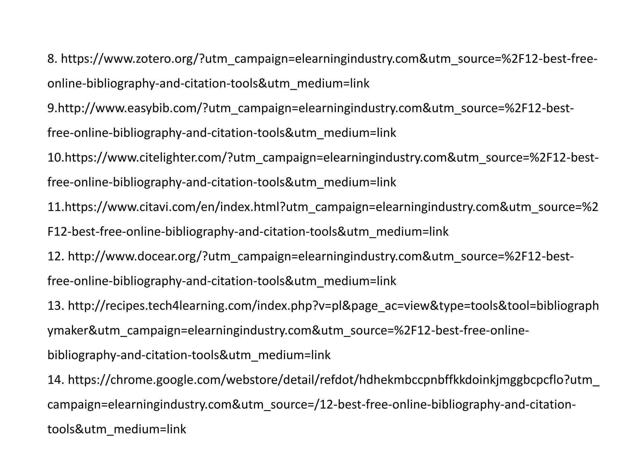 8. https://www.zotero.org/?utm_campaign=elearningindustry.com&utm_source=%2F12-best-free-
online-bibliography-and-citation-tools&utm_medium=link
9.http://www.easybib.com/?utm_campaign=elearningindustry.com&utm_source=%2F12-best-
free-online-bibliography-and-citation-tools&utm_medium=link
10.https://www.citelighter.com/?utm_campaign=elearningindustry.com&utm_source=%2F12-best-
free-online-bibliography-and-citation-tools&utm_medium=link
11.https://www.citavi.com/en/index.html?utm_campaign=elearningindustry.com&utm_source=%2
F12-best-free-online-bibliography-and-citation-tools&utm_medium=link
12. http://www.docear.org/?utm_campaign=elearningindustry.com&utm_source=%2F12-best-
free-online-bibliography-and-citation-tools&utm_medium=link
13. http://recipes.tech4learning.com/index.php?v=pl&page_ac=view&type=tools&tool=bibliograph
ymaker&utm_campaign=elearningindustry.com&utm_source=%2F12-best-free-online-
bibliography-and-citation-tools&utm_medium=link
14. https://chrome.google.com/webstore/detail/refdot/hdhekmbccpnbffkkdoinkjmggbcpcflo?utm_
campaign=elearningindustry.com&utm_source=/12-best-free-online-bibliography-and-citation-
tools&utm_medium=link
 