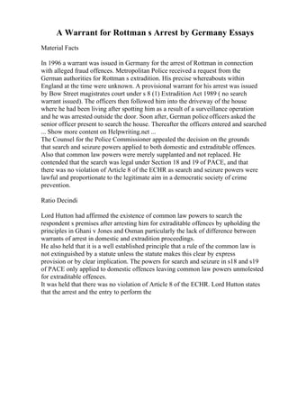 A Warrant for Rottman s Arrest by Germany Essays
Material Facts
In 1996 a warrant was issued in Germany for the arrest of Rottman in connection
with alleged fraud offences. Metropolitan Police received a request from the
German authorities for Rottman s extradition. His precise whereabouts within
England at the time were unknown. A provisional warrant for his arrest was issued
by Bow Street magistrates court under s 8 (1) Extradition Act 1989 ( no search
warrant issued). The officers then followed him into the driveway of the house
where he had been living after spotting him as a result of a surveillance operation
and he was arrested outside the door. Soon after, German policeofficers asked the
senior officer present to search the house. Thereafter the officers entered and searched
... Show more content on Helpwriting.net ...
The Counsel for the Police Commissioner appealed the decision on the grounds
that search and seizure powers applied to both domestic and extraditable offences.
Also that common law powers were merely supplanted and not replaced. He
contended that the search was legal under Section 18 and 19 of PACE, and that
there was no violation of Article 8 of the ECHR as search and seizure powers were
lawful and proportionate to the legitimate aim in a democratic society of crime
prevention.
Ratio Decindi
Lord Hutton had affirmed the existence of common law powers to search the
respondent s premises after arresting him for extraditable offences by upholding the
principles in Ghani v Jones and Osman particularly the lack of difference between
warrants of arrest in domestic and extradition proceedings.
He also held that it is a well established principle that a rule of the common law is
not extinguished by a statute unless the statute makes this clear by express
provision or by clear implication. The powers for search and seizure in s18 and s19
of PACE only applied to domestic offences leaving common law powers unmolested
for extraditable offences.
It was held that there was no violation of Article 8 of the ECHR. Lord Hutton states
that the arrest and the entry to perform the
 