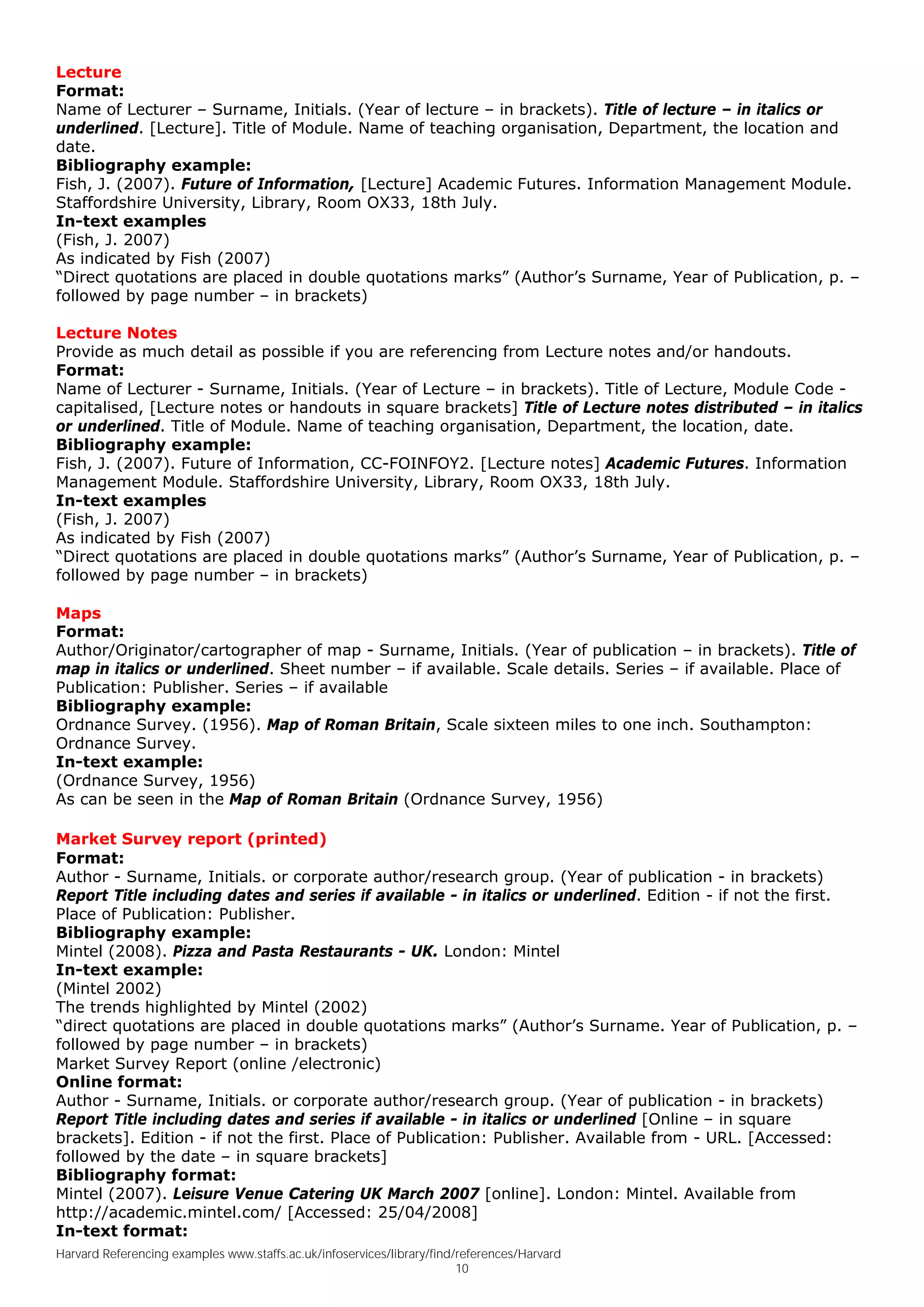 Lecture
Format:
Name of Lecturer – Surname, Initials. (Year of lecture – in brackets). Title of lecture – in italics or
underlined. [Lecture]. Title of Module. Name of teaching organisation, Department, the location and
date.
Bibliography example:
Fish, J. (2007). Future of Information, [Lecture] Academic Futures. Information Management Module.
Staffordshire University, Library, Room OX33, 18th July.
In-text examples
(Fish, J. 2007)
As indicated by Fish (2007)
“Direct quotations are placed in double quotations marks” (Author’s Surname, Year of Publication, p. –
followed by page number – in brackets)

Lecture Notes
Provide as much detail as possible if you are referencing from Lecture notes and/or handouts.
Format:
Name of Lecturer - Surname, Initials. (Year of Lecture – in brackets). Title of Lecture, Module Code -
capitalised, [Lecture notes or handouts in square brackets] Title of Lecture notes distributed – in italics
or underlined. Title of Module. Name of teaching organisation, Department, the location, date.
Bibliography example:
Fish, J. (2007). Future of Information, CC-FOINFOY2. [Lecture notes] Academic Futures. Information
Management Module. Staffordshire University, Library, Room OX33, 18th July.
In-text examples
(Fish, J. 2007)
As indicated by Fish (2007)
“Direct quotations are placed in double quotations marks” (Author’s Surname, Year of Publication, p. –
followed by page number – in brackets)

Maps
Format:
Author/Originator/cartographer of map - Surname, Initials. (Year of publication – in brackets). Title of
map in italics or underlined. Sheet number – if available. Scale details. Series – if available. Place of
Publication: Publisher. Series – if available
Bibliography example:
Ordnance Survey. (1956). Map of Roman Britain, Scale sixteen miles to one inch. Southampton:
Ordnance Survey.
In-text example:
(Ordnance Survey, 1956)
As can be seen in the Map of Roman Britain (Ordnance Survey, 1956)

Market Survey report (printed)
Format:
Author - Surname, Initials. or corporate author/research group. (Year of publication - in brackets)
Report Title including dates and series if available - in italics or underlined. Edition - if not the first.
Place of Publication: Publisher.
Bibliography example:
Mintel (2008). Pizza and Pasta Restaurants - UK. London: Mintel
In-text example:
(Mintel 2002)
The trends highlighted by Mintel (2002)
“direct quotations are placed in double quotations marks” (Author’s Surname. Year of Publication, p. –
followed by page number – in brackets)
Market Survey Report (online /electronic)
Online format:
Author - Surname, Initials. or corporate author/research group. (Year of publication - in brackets)
Report Title including dates and series if available - in italics or underlined [Online – in square
brackets]. Edition - if not the first. Place of Publication: Publisher. Available from - URL. [Accessed:
followed by the date – in square brackets]
Bibliography format:
Mintel (2007). Leisure Venue Catering UK March 2007 [online]. London: Mintel. Available from
http://academic.mintel.com/ [Accessed: 25/04/2008]
In-text format:
Harvard Referencing examples www.staffs.ac.uk/infoservices/library/find/references/Harvard
                                                                        10
 