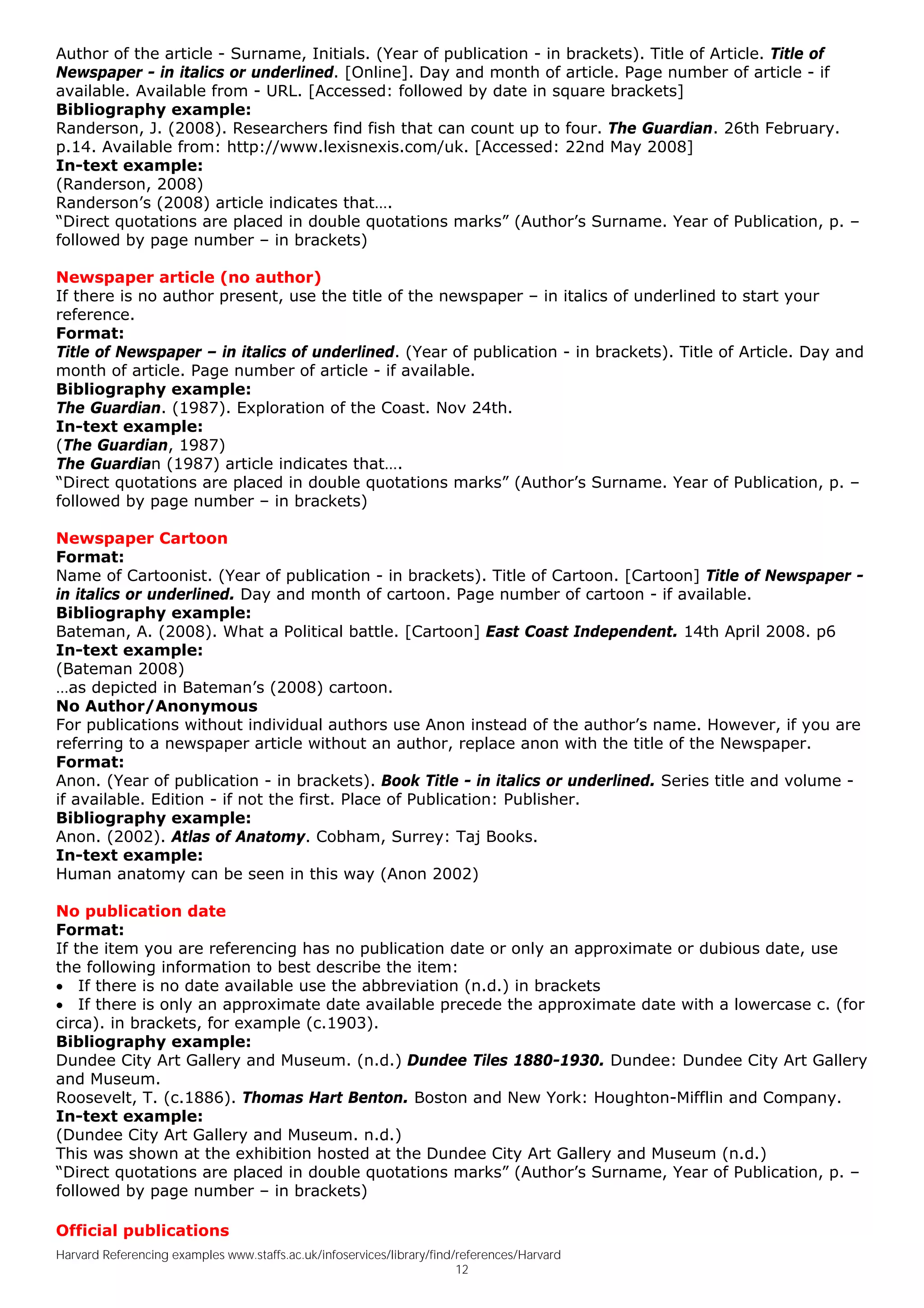 Author of the article - Surname, Initials. (Year of publication - in brackets). Title of Article. Title of
Newspaper - in italics or underlined. [Online]. Day and month of article. Page number of article - if
available. Available from - URL. [Accessed: followed by date in square brackets]
Bibliography example:
Randerson, J. (2008). Researchers find fish that can count up to four. The Guardian. 26th February.
p.14. Available from: http://www.lexisnexis.com/uk. [Accessed: 22nd May 2008]
In-text example:
(Randerson, 2008)
Randerson’s (2008) article indicates that….
“Direct quotations are placed in double quotations marks” (Author’s Surname. Year of Publication, p. –
followed by page number – in brackets)

Newspaper article (no author)
If there is no author present, use the title of the newspaper – in italics of underlined to start your
reference.
Format:
Title of Newspaper – in italics of underlined. (Year of publication - in brackets). Title of Article. Day and
month of article. Page number of article - if available.
Bibliography example:
The Guardian. (1987). Exploration of the Coast. Nov 24th.
In-text example:
(The Guardian, 1987)
The Guardian (1987) article indicates that….
“Direct quotations are placed in double quotations marks” (Author’s Surname. Year of Publication, p. –
followed by page number – in brackets)

Newspaper Cartoon
Format:
Name of Cartoonist. (Year of publication - in brackets). Title of Cartoon. [Cartoon] Title of Newspaper -
in italics or underlined. Day and month of cartoon. Page number of cartoon - if available.
Bibliography example:
Bateman, A. (2008). What a Political battle. [Cartoon] East Coast Independent. 14th April 2008. p6
In-text example:
(Bateman 2008)
…as depicted in Bateman’s (2008) cartoon.
No Author/Anonymous
For publications without individual authors use Anon instead of the author’s name. However, if you are
referring to a newspaper article without an author, replace anon with the title of the Newspaper.
Format:
Anon. (Year of publication - in brackets). Book Title - in italics or underlined. Series title and volume -
if available. Edition - if not the first. Place of Publication: Publisher.
Bibliography example:
Anon. (2002). Atlas of Anatomy. Cobham, Surrey: Taj Books.
In-text example:
Human anatomy can be seen in this way (Anon 2002)

No publication date
Format:
If the item you are referencing has no publication date or only an approximate or dubious date, use
the following information to best describe the item:
• If there is no date available use the abbreviation (n.d.) in brackets
• If there is only an approximate date available precede the approximate date with a lowercase c. (for
circa). in brackets, for example (c.1903).
Bibliography example:
Dundee City Art Gallery and Museum. (n.d.) Dundee Tiles 1880-1930. Dundee: Dundee City Art Gallery
and Museum.
Roosevelt, T. (c.1886). Thomas Hart Benton. Boston and New York: Houghton-Mifflin and Company.
In-text example:
(Dundee City Art Gallery and Museum. n.d.)
This was shown at the exhibition hosted at the Dundee City Art Gallery and Museum (n.d.)
“Direct quotations are placed in double quotations marks” (Author’s Surname, Year of Publication, p. –
followed by page number – in brackets)

Official publications
Harvard Referencing examples www.staffs.ac.uk/infoservices/library/find/references/Harvard
                                                                        12
 