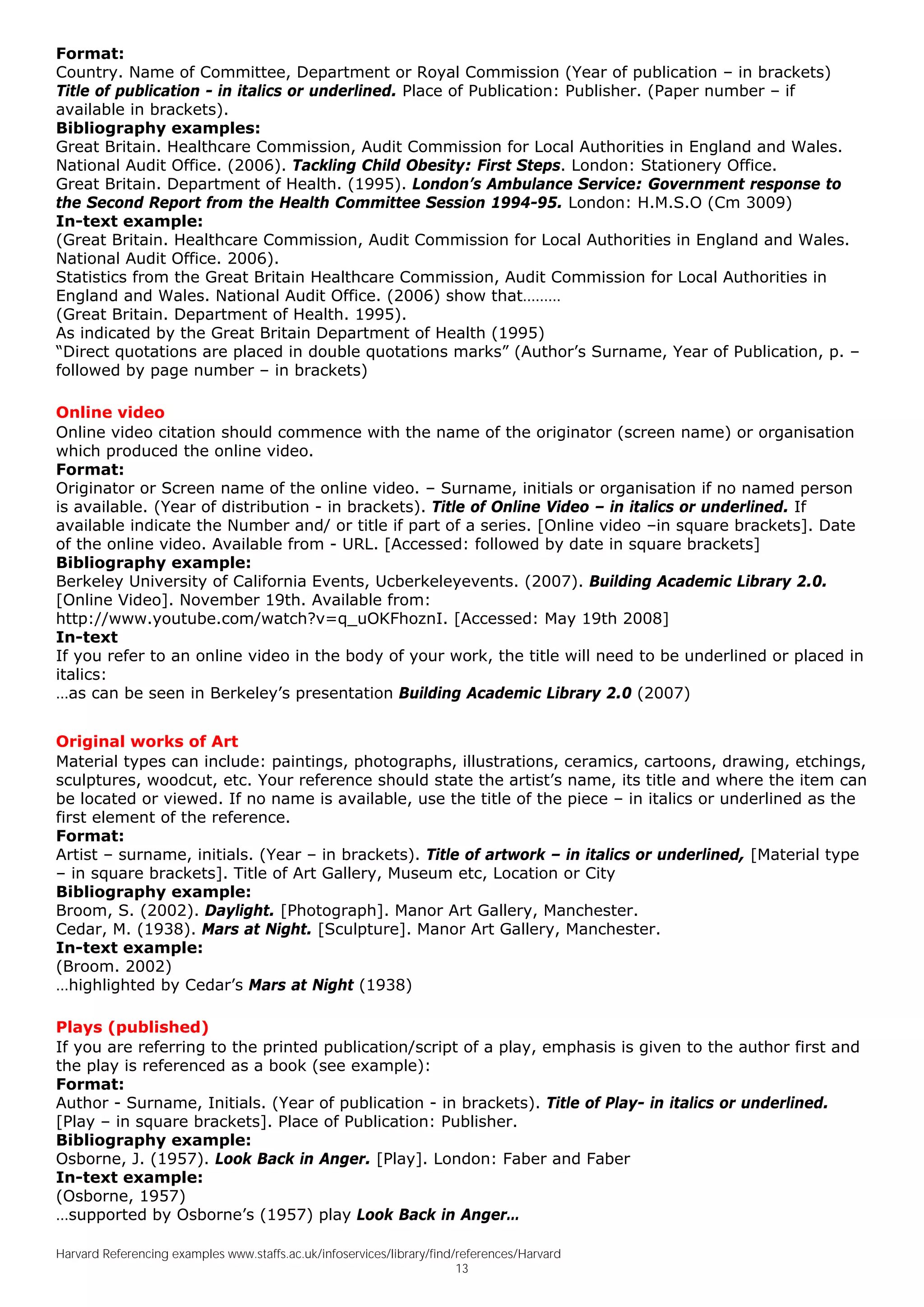 Format:
Country. Name of Committee, Department or Royal Commission (Year of publication – in brackets)
Title of publication - in italics or underlined. Place of Publication: Publisher. (Paper number – if
available in brackets).
Bibliography examples:
Great Britain. Healthcare Commission, Audit Commission for Local Authorities in England and Wales.
National Audit Office. (2006). Tackling Child Obesity: First Steps. London: Stationery Office.
Great Britain. Department of Health. (1995). London’s Ambulance Service: Government response to
the Second Report from the Health Committee Session 1994-95. London: H.M.S.O (Cm 3009)
In-text example:
(Great Britain. Healthcare Commission, Audit Commission for Local Authorities in England and Wales.
National Audit Office. 2006).
Statistics from the Great Britain Healthcare Commission, Audit Commission for Local Authorities in
England and Wales. National Audit Office. (2006) show that………
(Great Britain. Department of Health. 1995).
As indicated by the Great Britain Department of Health (1995)
“Direct quotations are placed in double quotations marks” (Author’s Surname, Year of Publication, p. –
followed by page number – in brackets)

Online video
Online video citation should commence with the name of the originator (screen name) or organisation
which produced the online video.
Format:
Originator or Screen name of the online video. – Surname, initials or organisation if no named person
is available. (Year of distribution - in brackets). Title of Online Video – in italics or underlined. If
available indicate the Number and/ or title if part of a series. [Online video –in square brackets]. Date
of the online video. Available from - URL. [Accessed: followed by date in square brackets]
Bibliography example:
Berkeley University of California Events, Ucberkeleyevents. (2007). Building Academic Library 2.0.
[Online Video]. November 19th. Available from:
http://www.youtube.com/watch?v=q_uOKFhoznI. [Accessed: May 19th 2008]
In-text
If you refer to an online video in the body of your work, the title will need to be underlined or placed in
italics:
…as can be seen in Berkeley’s presentation Building Academic Library 2.0 (2007)


Original works of Art
Material types can include: paintings, photographs, illustrations, ceramics, cartoons, drawing, etchings,
sculptures, woodcut, etc. Your reference should state the artist’s name, its title and where the item can
be located or viewed. If no name is available, use the title of the piece – in italics or underlined as the
first element of the reference.
Format:
Artist – surname, initials. (Year – in brackets). Title of artwork – in italics or underlined, [Material type
– in square brackets]. Title of Art Gallery, Museum etc, Location or City
Bibliography example:
Broom, S. (2002). Daylight. [Photograph]. Manor Art Gallery, Manchester.
Cedar, M. (1938). Mars at Night. [Sculpture]. Manor Art Gallery, Manchester.
In-text example:
(Broom. 2002)
…highlighted by Cedar’s Mars at Night (1938)

Plays (published)
If you are referring to the printed publication/script of a play, emphasis is given to the author first and
the play is referenced as a book (see example):
Format:
Author - Surname, Initials. (Year of publication - in brackets). Title of Play- in italics or underlined.
[Play – in square brackets]. Place of Publication: Publisher.
Bibliography example:
Osborne, J. (1957). Look Back in Anger. [Play]. London: Faber and Faber
In-text example:
(Osborne, 1957)
…supported by Osborne’s (1957) play Look Back in Anger…

Harvard Referencing examples www.staffs.ac.uk/infoservices/library/find/references/Harvard
                                                                        13
 
