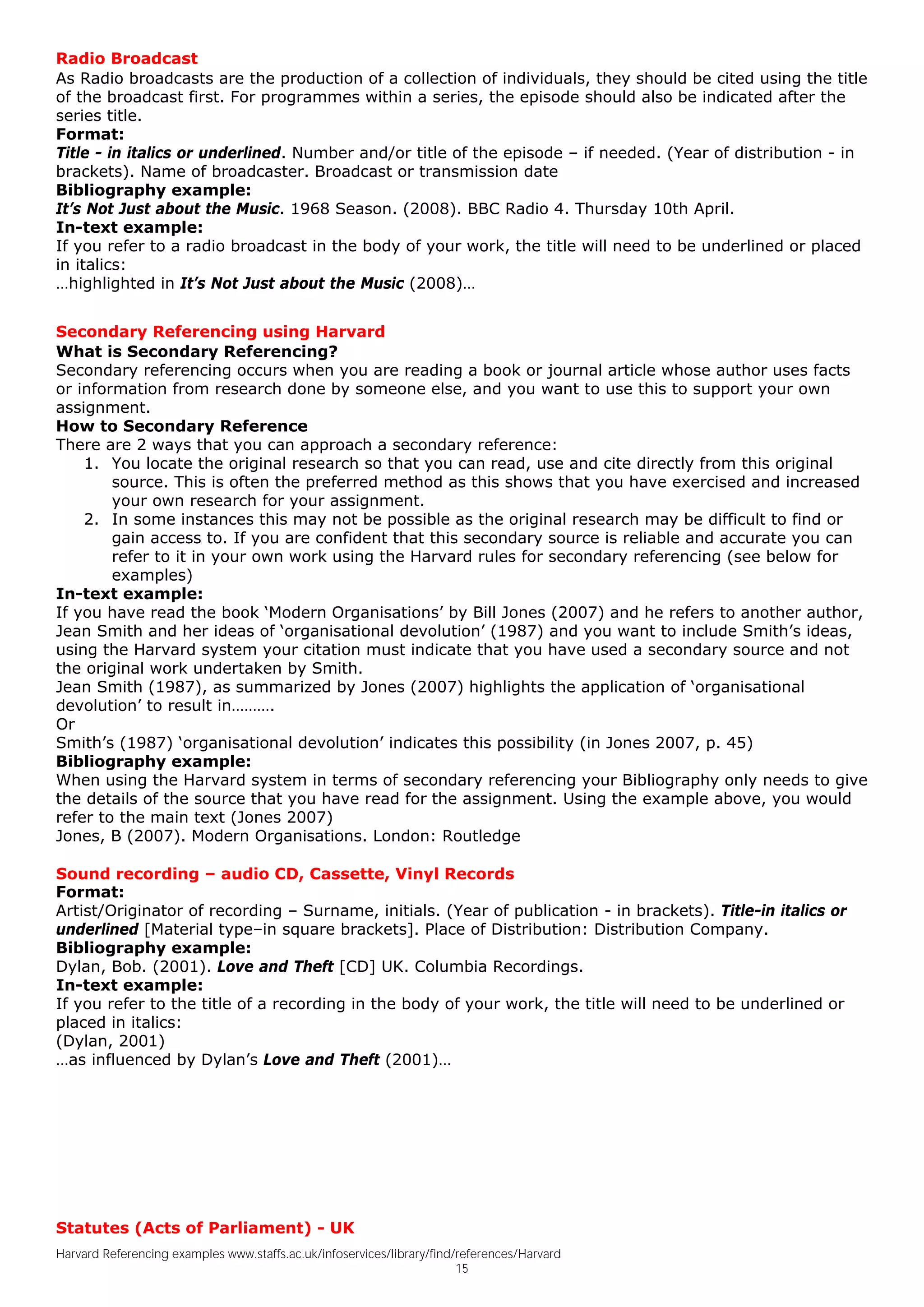 Radio Broadcast
As Radio broadcasts are the production of a collection of individuals, they should be cited using the title
of the broadcast first. For programmes within a series, the episode should also be indicated after the
series title.
Format:
Title - in italics or underlined. Number and/or title of the episode – if needed. (Year of distribution - in
brackets). Name of broadcaster. Broadcast or transmission date
Bibliography example:
It’s Not Just about the Music. 1968 Season. (2008). BBC Radio 4. Thursday 10th April.
In-text example:
If you refer to a radio broadcast in the body of your work, the title will need to be underlined or placed
in italics:
…highlighted in It’s Not Just about the Music (2008)…


Secondary Referencing using Harvard
What is Secondary Referencing?
Secondary referencing occurs when you are reading a book or journal article whose author uses facts
or information from research done by someone else, and you want to use this to support your own
assignment.
How to Secondary Reference
There are 2 ways that you can approach a secondary reference:
    1. You locate the original research so that you can read, use and cite directly from this original
        source. This is often the preferred method as this shows that you have exercised and increased
        your own research for your assignment.
    2. In some instances this may not be possible as the original research may be difficult to find or
        gain access to. If you are confident that this secondary source is reliable and accurate you can
        refer to it in your own work using the Harvard rules for secondary referencing (see below for
        examples)
In-text example:
If you have read the book ‘Modern Organisations’ by Bill Jones (2007) and he refers to another author,
Jean Smith and her ideas of ‘organisational devolution’ (1987) and you want to include Smith’s ideas,
using the Harvard system your citation must indicate that you have used a secondary source and not
the original work undertaken by Smith.
Jean Smith (1987), as summarized by Jones (2007) highlights the application of ‘organisational
devolution’ to result in……….
Or
Smith’s (1987) ‘organisational devolution’ indicates this possibility (in Jones 2007, p. 45)
Bibliography example:
When using the Harvard system in terms of secondary referencing your Bibliography only needs to give
the details of the source that you have read for the assignment. Using the example above, you would
refer to the main text (Jones 2007)
Jones, B (2007). Modern Organisations. London: Routledge

Sound recording – audio CD, Cassette, Vinyl Records
Format:
Artist/Originator of recording – Surname, initials. (Year of publication - in brackets). Title-in italics or
underlined [Material type–in square brackets]. Place of Distribution: Distribution Company.
Bibliography example:
Dylan, Bob. (2001). Love and Theft [CD] UK. Columbia Recordings.
In-text example:
If you refer to the title of a recording in the body of your work, the title will need to be underlined or
placed in italics:
(Dylan, 2001)
…as influenced by Dylan’s Love and Theft (2001)…




Statutes (Acts of Parliament) - UK
Harvard Referencing examples www.staffs.ac.uk/infoservices/library/find/references/Harvard
                                                                        15
 