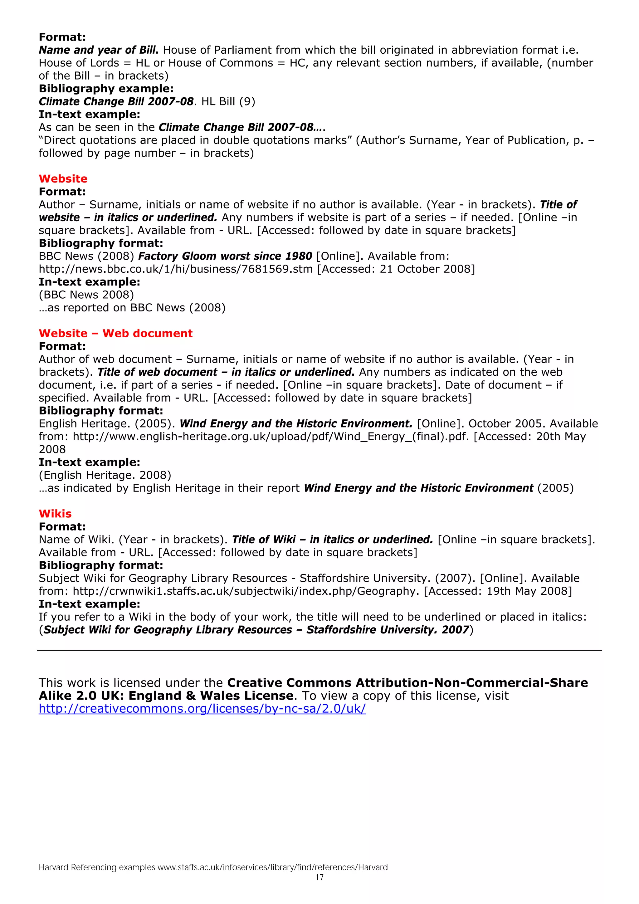 Format:
Name and year of Bill. House of Parliament from which the bill originated in abbreviation format i.e.
House of Lords = HL or House of Commons = HC, any relevant section numbers, if available, (number
of the Bill – in brackets)
Bibliography example:
Climate Change Bill 2007-08. HL Bill (9)
In-text example:
As can be seen in the Climate Change Bill 2007-08….
“Direct quotations are placed in double quotations marks” (Author’s Surname, Year of Publication, p. –
followed by page number – in brackets)

Website
Format:
Author – Surname, initials or name of website if no author is available. (Year - in brackets). Title of
website – in italics or underlined. Any numbers if website is part of a series – if needed. [Online –in
square brackets]. Available from - URL. [Accessed: followed by date in square brackets]
Bibliography format:
BBC News (2008) Factory Gloom worst since 1980 [Online]. Available from:
http://news.bbc.co.uk/1/hi/business/7681569.stm [Accessed: 21 October 2008]
In-text example:
(BBC News 2008)
…as reported on BBC News (2008)

Website – Web document
Format:
Author of web document – Surname, initials or name of website if no author is available. (Year - in
brackets). Title of web document – in italics or underlined. Any numbers as indicated on the web
document, i.e. if part of a series - if needed. [Online –in square brackets]. Date of document – if
specified. Available from - URL. [Accessed: followed by date in square brackets]
Bibliography format:
English Heritage. (2005). Wind Energy and the Historic Environment. [Online]. October 2005. Available
from: http://www.english-heritage.org.uk/upload/pdf/Wind_Energy_(final).pdf. [Accessed: 20th May
2008
In-text example:
(English Heritage. 2008)
…as indicated by English Heritage in their report Wind Energy and the Historic Environment (2005)

Wikis
Format:
Name of Wiki. (Year - in brackets). Title of Wiki – in italics or underlined. [Online –in square brackets].
Available from - URL. [Accessed: followed by date in square brackets]
Bibliography format:
Subject Wiki for Geography Library Resources - Staffordshire University. (2007). [Online]. Available
from: http://crwnwiki1.staffs.ac.uk/subjectwiki/index.php/Geography. [Accessed: 19th May 2008]
In-text example:
If you refer to a Wiki in the body of your work, the title will need to be underlined or placed in italics:
(Subject Wiki for Geography Library Resources – Staffordshire University. 2007)



This work is licensed under the Creative Commons Attribution-Non-Commercial-Share
Alike 2.0 UK: England & Wales License. To view a copy of this license, visit
http://creativecommons.org/licenses/by-nc-sa/2.0/uk/




Harvard Referencing examples www.staffs.ac.uk/infoservices/library/find/references/Harvard
                                                                        17
 