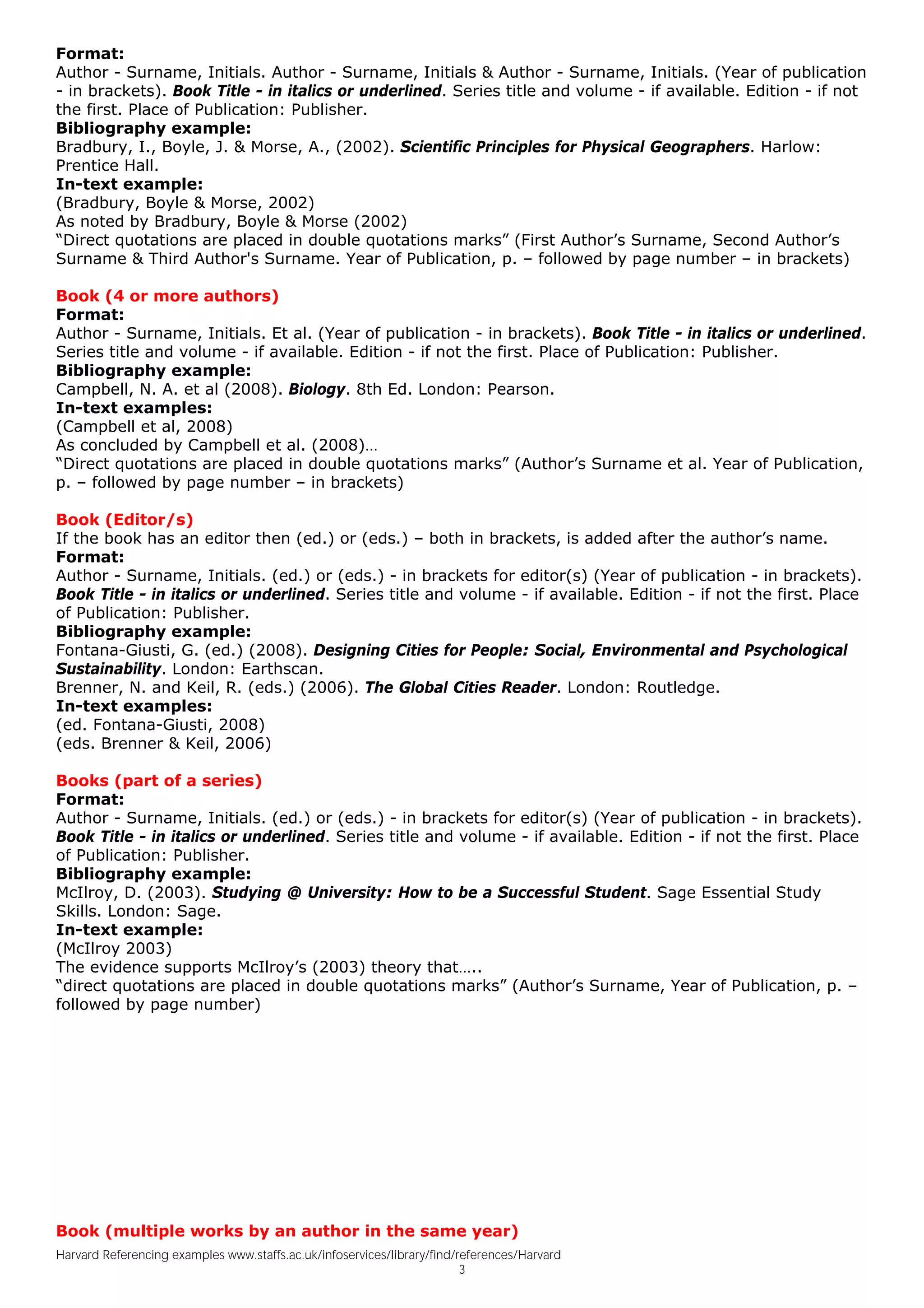 Format:
Author - Surname, Initials. Author - Surname, Initials & Author - Surname, Initials. (Year of publication
- in brackets). Book Title - in italics or underlined. Series title and volume - if available. Edition - if not
the first. Place of Publication: Publisher.
Bibliography example:
Bradbury, I., Boyle, J. & Morse, A., (2002). Scientific Principles for Physical Geographers. Harlow:
Prentice Hall.
In-text example:
(Bradbury, Boyle & Morse, 2002)
As noted by Bradbury, Boyle & Morse (2002)
“Direct quotations are placed in double quotations marks” (First Author’s Surname, Second Author’s
Surname & Third Author's Surname. Year of Publication, p. – followed by page number – in brackets)

Book (4 or more authors)
Format:
Author - Surname, Initials. Et al. (Year of publication - in brackets). Book Title - in italics or underlined.
Series title and volume - if available. Edition - if not the first. Place of Publication: Publisher.
Bibliography example:
Campbell, N. A. et al (2008). Biology. 8th Ed. London: Pearson.
In-text examples:
(Campbell et al, 2008)
As concluded by Campbell et al. (2008)…
“Direct quotations are placed in double quotations marks” (Author’s Surname et al. Year of Publication,
p. – followed by page number – in brackets)

Book (Editor/s)
If the book has an editor then (ed.) or (eds.) – both in brackets, is added after the author’s name.
Format:
Author - Surname, Initials. (ed.) or (eds.) - in brackets for editor(s) (Year of publication - in brackets).
Book Title - in italics or underlined. Series title and volume - if available. Edition - if not the first. Place
of Publication: Publisher.
Bibliography example:
Fontana-Giusti, G. (ed.) (2008). Designing Cities for People: Social, Environmental and Psychological
Sustainability. London: Earthscan.
Brenner, N. and Keil, R. (eds.) (2006). The Global Cities Reader. London: Routledge.
In-text examples:
(ed. Fontana-Giusti, 2008)
(eds. Brenner & Keil, 2006)

Books (part of a series)
Format:
Author - Surname, Initials. (ed.) or (eds.) - in brackets for editor(s) (Year of publication - in brackets).
Book Title - in italics or underlined. Series title and volume - if available. Edition - if not the first. Place
of Publication: Publisher.
Bibliography example:
McIlroy, D. (2003). Studying @ University: How to be a Successful Student. Sage Essential Study
Skills. London: Sage.
In-text example:
(McIlroy 2003)
The evidence supports McIlroy’s (2003) theory that…..
“direct quotations are placed in double quotations marks” (Author’s Surname, Year of Publication, p. –
followed by page number)




Book (multiple works by an author in the same year)
Harvard Referencing examples www.staffs.ac.uk/infoservices/library/find/references/Harvard
                                                                         3
 