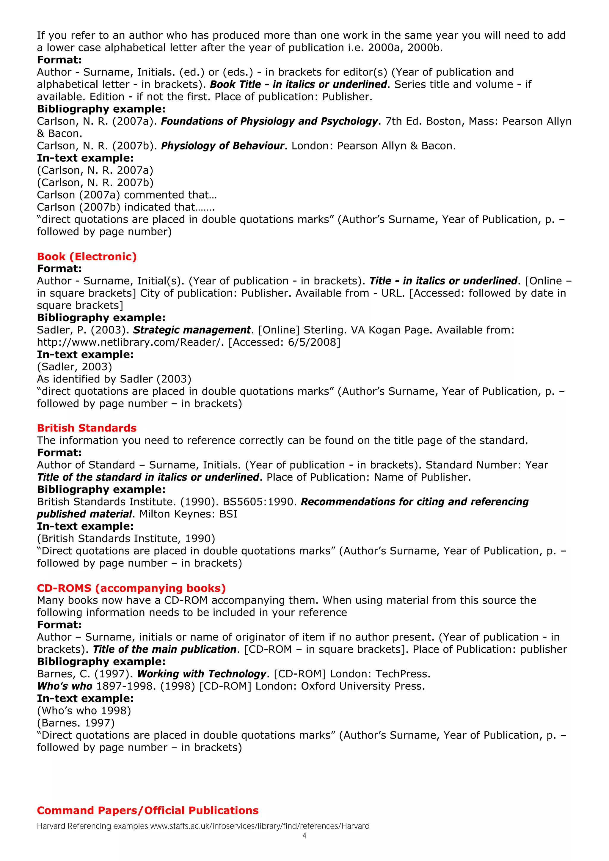 If you refer to an author who has produced more than one work in the same year you will need to add
a lower case alphabetical letter after the year of publication i.e. 2000a, 2000b.
Format:
Author - Surname, Initials. (ed.) or (eds.) - in brackets for editor(s) (Year of publication and
alphabetical letter - in brackets). Book Title - in italics or underlined. Series title and volume - if
available. Edition - if not the first. Place of publication: Publisher.
Bibliography example:
Carlson, N. R. (2007a). Foundations of Physiology and Psychology. 7th Ed. Boston, Mass: Pearson Allyn
& Bacon.
Carlson, N. R. (2007b). Physiology of Behaviour. London: Pearson Allyn & Bacon.
In-text example:
(Carlson, N. R. 2007a)
(Carlson, N. R. 2007b)
Carlson (2007a) commented that…
Carlson (2007b) indicated that…….
“direct quotations are placed in double quotations marks” (Author’s Surname, Year of Publication, p. –
followed by page number)

Book (Electronic)
Format:
Author - Surname, Initial(s). (Year of publication - in brackets). Title - in italics or underlined. [Online –
in square brackets] City of publication: Publisher. Available from - URL. [Accessed: followed by date in
square brackets]
Bibliography example:
Sadler, P. (2003). Strategic management. [Online] Sterling. VA Kogan Page. Available from:
http://www.netlibrary.com/Reader/. [Accessed: 6/5/2008]
In-text example:
(Sadler, 2003)
As identified by Sadler (2003)
“direct quotations are placed in double quotations marks” (Author’s Surname, Year of Publication, p. –
followed by page number – in brackets)

British Standards
The information you need to reference correctly can be found on the title page of the standard.
Format:
Author of Standard – Surname, Initials. (Year of publication - in brackets). Standard Number: Year
Title of the standard in italics or underlined. Place of Publication: Name of Publisher.
Bibliography example:
British Standards Institute. (1990). BS5605:1990. Recommendations for citing and referencing
published material. Milton Keynes: BSI
In-text example:
(British Standards Institute, 1990)
“Direct quotations are placed in double quotations marks” (Author’s Surname, Year of Publication, p. –
followed by page number – in brackets)

CD-ROMS (accompanying books)
Many books now have a CD-ROM accompanying them. When using material from this source the
following information needs to be included in your reference
Format:
Author – Surname, initials or name of originator of item if no author present. (Year of publication - in
brackets). Title of the main publication. [CD-ROM – in square brackets]. Place of Publication: publisher
Bibliography example:
Barnes, C. (1997). Working with Technology. [CD-ROM] London: TechPress.
Who’s who 1897-1998. (1998) [CD-ROM] London: Oxford University Press.
In-text example:
(Who’s who 1998)
(Barnes. 1997)
“Direct quotations are placed in double quotations marks” (Author’s Surname, Year of Publication, p. –
followed by page number – in brackets)




Command Papers/Official Publications
Harvard Referencing examples www.staffs.ac.uk/infoservices/library/find/references/Harvard
                                                                         4
 