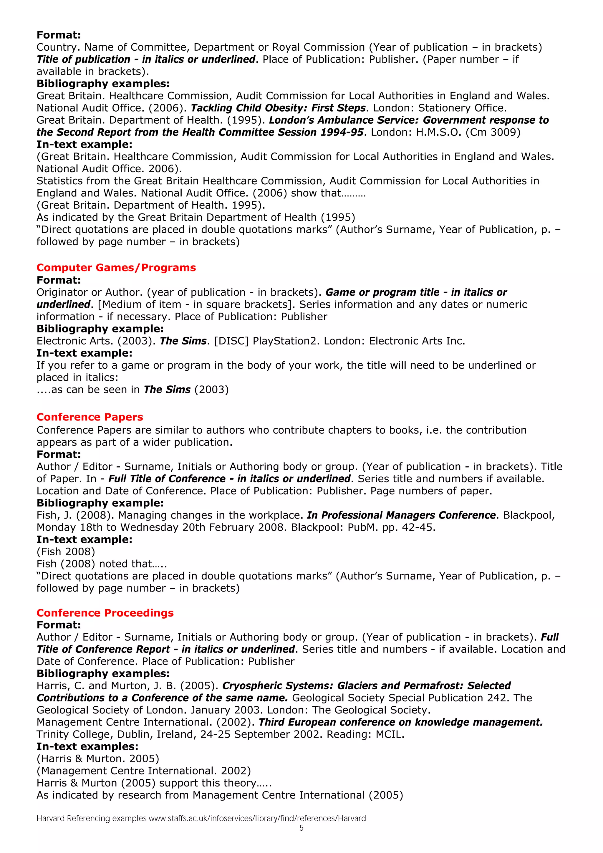 Format:
Country. Name of Committee, Department or Royal Commission (Year of publication – in brackets)
Title of publication - in italics or underlined. Place of Publication: Publisher. (Paper number – if
available in brackets).
Bibliography examples:
Great Britain. Healthcare Commission, Audit Commission for Local Authorities in England and Wales.
National Audit Office. (2006). Tackling Child Obesity: First Steps. London: Stationery Office.
Great Britain. Department of Health. (1995). London’s Ambulance Service: Government response to
the Second Report from the Health Committee Session 1994-95. London: H.M.S.O. (Cm 3009)
In-text example:
(Great Britain. Healthcare Commission, Audit Commission for Local Authorities in England and Wales.
National Audit Office. 2006).
Statistics from the Great Britain Healthcare Commission, Audit Commission for Local Authorities in
England and Wales. National Audit Office. (2006) show that………
(Great Britain. Department of Health. 1995).
As indicated by the Great Britain Department of Health (1995)
“Direct quotations are placed in double quotations marks” (Author’s Surname, Year of Publication, p. –
followed by page number – in brackets)

Computer Games/Programs
Format:
Originator or Author. (year of publication - in brackets). Game or program title - in italics or
underlined. [Medium of item - in square brackets]. Series information and any dates or numeric
information - if necessary. Place of Publication: Publisher
Bibliography example:
Electronic Arts. (2003). The Sims. [DISC] PlayStation2. London: Electronic Arts Inc.
In-text example:
If you refer to a game or program in the body of your work, the title will need to be underlined or
placed in italics:
....as can be seen in The Sims (2003)

Conference Papers
Conference Papers are similar to authors who contribute chapters to books, i.e. the contribution
appears as part of a wider publication.
Format:
Author / Editor - Surname, Initials or Authoring body or group. (Year of publication - in brackets). Title
of Paper. In - Full Title of Conference - in italics or underlined. Series title and numbers if available.
Location and Date of Conference. Place of Publication: Publisher. Page numbers of paper.
Bibliography example:
Fish, J. (2008). Managing changes in the workplace. In Professional Managers Conference. Blackpool,
Monday 18th to Wednesday 20th February 2008. Blackpool: PubM. pp. 42-45.
In-text example:
(Fish 2008)
Fish (2008) noted that…..
“Direct quotations are placed in double quotations marks” (Author’s Surname, Year of Publication, p. –
followed by page number – in brackets)

Conference Proceedings
Format:
Author / Editor - Surname, Initials or Authoring body or group. (Year of publication - in brackets). Full
Title of Conference Report - in italics or underlined. Series title and numbers - if available. Location and
Date of Conference. Place of Publication: Publisher
Bibliography examples:
Harris, C. and Murton, J. B. (2005). Cryospheric Systems: Glaciers and Permafrost: Selected
Contributions to a Conference of the same name. Geological Society Special Publication 242. The
Geological Society of London. January 2003. London: The Geological Society.
Management Centre International. (2002). Third European conference on knowledge management.
Trinity College, Dublin, Ireland, 24-25 September 2002. Reading: MCIL.
In-text examples:
(Harris & Murton. 2005)
(Management Centre International. 2002)
Harris & Murton (2005) support this theory…..
As indicated by research from Management Centre International (2005)

Harvard Referencing examples www.staffs.ac.uk/infoservices/library/find/references/Harvard
                                                                         5
 