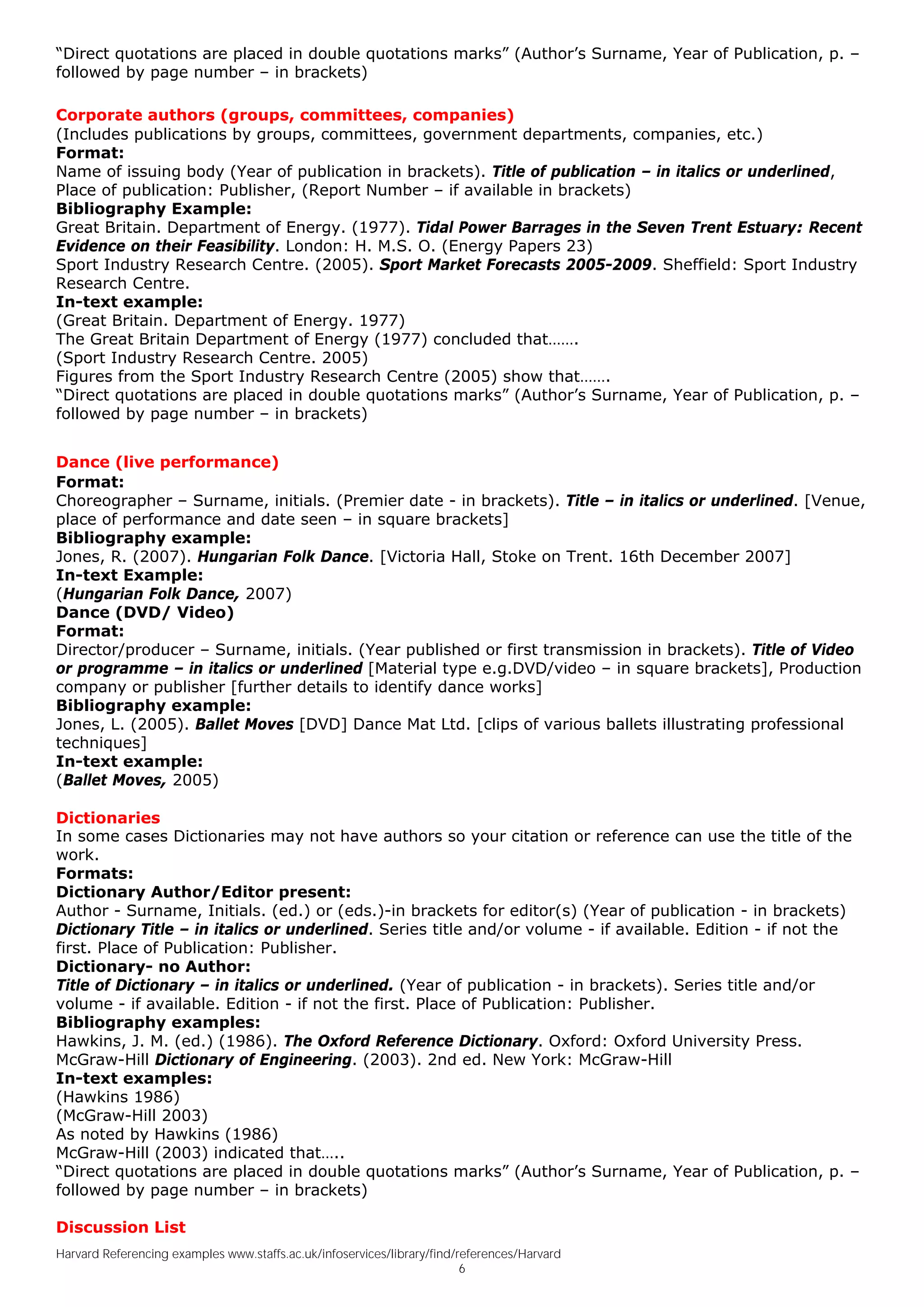 “Direct quotations are placed in double quotations marks” (Author’s Surname, Year of Publication, p. –
followed by page number – in brackets)

Corporate authors (groups, committees, companies)
(Includes publications by groups, committees, government departments, companies, etc.)
Format:
Name of issuing body (Year of publication in brackets). Title of publication – in italics or underlined,
Place of publication: Publisher, (Report Number – if available in brackets)
Bibliography Example:
Great Britain. Department of Energy. (1977). Tidal Power Barrages in the Seven Trent Estuary: Recent
Evidence on their Feasibility. London: H. M.S. O. (Energy Papers 23)
Sport Industry Research Centre. (2005). Sport Market Forecasts 2005-2009. Sheffield: Sport Industry
Research Centre.
In-text example:
(Great Britain. Department of Energy. 1977)
The Great Britain Department of Energy (1977) concluded that…….
(Sport Industry Research Centre. 2005)
Figures from the Sport Industry Research Centre (2005) show that…….
“Direct quotations are placed in double quotations marks” (Author’s Surname, Year of Publication, p. –
followed by page number – in brackets)


Dance (live performance)
Format:
Choreographer – Surname, initials. (Premier date - in brackets). Title – in italics or underlined. [Venue,
place of performance and date seen – in square brackets]
Bibliography example:
Jones, R. (2007). Hungarian Folk Dance. [Victoria Hall, Stoke on Trent. 16th December 2007]
In-text Example:
(Hungarian Folk Dance, 2007)
Dance (DVD/ Video)
Format:
Director/producer – Surname, initials. (Year published or first transmission in brackets). Title of Video
or programme – in italics or underlined [Material type e.g.DVD/video – in square brackets], Production
company or publisher [further details to identify dance works]
Bibliography example:
Jones, L. (2005). Ballet Moves [DVD] Dance Mat Ltd. [clips of various ballets illustrating professional
techniques]
In-text example:
(Ballet Moves, 2005)

Dictionaries
In some cases Dictionaries may not have authors so your citation or reference can use the title of the
work.
Formats:
Dictionary Author/Editor present:
Author - Surname, Initials. (ed.) or (eds.)-in brackets for editor(s) (Year of publication - in brackets)
Dictionary Title – in italics or underlined. Series title and/or volume - if available. Edition - if not the
first. Place of Publication: Publisher.
Dictionary- no Author:
Title of Dictionary – in italics or underlined. (Year of publication - in brackets). Series title and/or
volume - if available. Edition - if not the first. Place of Publication: Publisher.
Bibliography examples:
Hawkins, J. M. (ed.) (1986). The Oxford Reference Dictionary. Oxford: Oxford University Press.
McGraw-Hill Dictionary of Engineering. (2003). 2nd ed. New York: McGraw-Hill
In-text examples:
(Hawkins 1986)
(McGraw-Hill 2003)
As noted by Hawkins (1986)
McGraw-Hill (2003) indicated that…..
“Direct quotations are placed in double quotations marks” (Author’s Surname, Year of Publication, p. –
followed by page number – in brackets)

Discussion List
Harvard Referencing examples www.staffs.ac.uk/infoservices/library/find/references/Harvard
                                                                         6
 