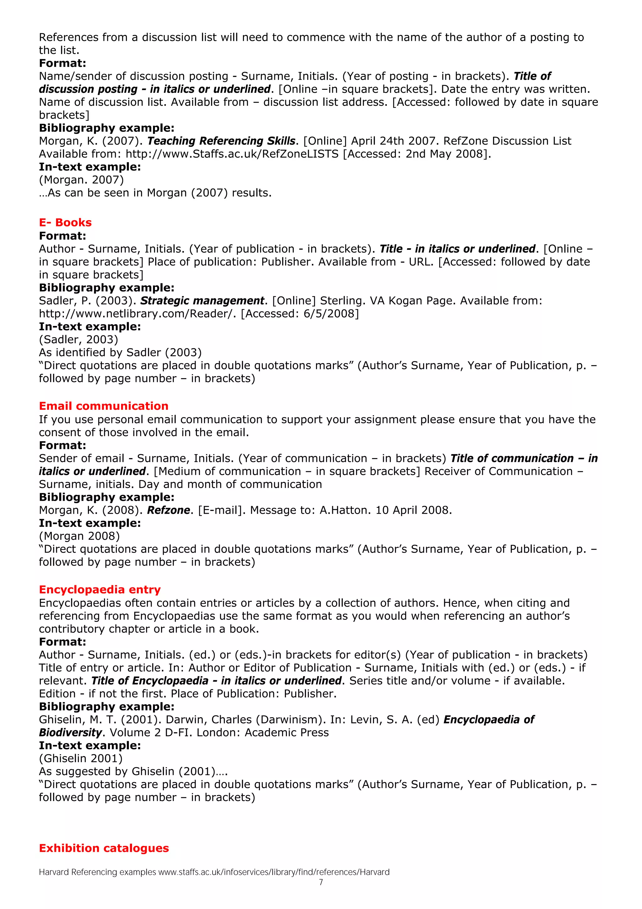 References from a discussion list will need to commence with the name of the author of a posting to
the list.
Format:
Name/sender of discussion posting - Surname, Initials. (Year of posting - in brackets). Title of
discussion posting - in italics or underlined. [Online –in square brackets]. Date the entry was written.
Name of discussion list. Available from – discussion list address. [Accessed: followed by date in square
brackets]
Bibliography example:
Morgan, K. (2007). Teaching Referencing Skills. [Online] April 24th 2007. RefZone Discussion List
Available from: http://www.Staffs.ac.uk/RefZoneLISTS [Accessed: 2nd May 2008].
In-text example:
(Morgan. 2007)
…As can be seen in Morgan (2007) results.

E- Books
Format:
Author - Surname, Initials. (Year of publication - in brackets). Title - in italics or underlined. [Online –
in square brackets] Place of publication: Publisher. Available from - URL. [Accessed: followed by date
in square brackets]
Bibliography example:
Sadler, P. (2003). Strategic management. [Online] Sterling. VA Kogan Page. Available from:
http://www.netlibrary.com/Reader/. [Accessed: 6/5/2008]
In-text example:
(Sadler, 2003)
As identified by Sadler (2003)
“Direct quotations are placed in double quotations marks” (Author’s Surname, Year of Publication, p. –
followed by page number – in brackets)

Email communication
If you use personal email communication to support your assignment please ensure that you have the
consent of those involved in the email.
Format:
Sender of email - Surname, Initials. (Year of communication – in brackets) Title of communication – in
italics or underlined. [Medium of communication – in square brackets] Receiver of Communication –
Surname, initials. Day and month of communication
Bibliography example:
Morgan, K. (2008). Refzone. [E-mail]. Message to: A.Hatton. 10 April 2008.
In-text example:
(Morgan 2008)
“Direct quotations are placed in double quotations marks” (Author’s Surname, Year of Publication, p. –
followed by page number – in brackets)

Encyclopaedia entry
Encyclopaedias often contain entries or articles by a collection of authors. Hence, when citing and
referencing from Encyclopaedias use the same format as you would when referencing an author’s
contributory chapter or article in a book.
Format:
Author - Surname, Initials. (ed.) or (eds.)-in brackets for editor(s) (Year of publication - in brackets)
Title of entry or article. In: Author or Editor of Publication - Surname, Initials with (ed.) or (eds.) - if
relevant. Title of Encyclopaedia - in italics or underlined. Series title and/or volume - if available.
Edition - if not the first. Place of Publication: Publisher.
Bibliography example:
Ghiselin, M. T. (2001). Darwin, Charles (Darwinism). In: Levin, S. A. (ed) Encyclopaedia of
Biodiversity. Volume 2 D-FI. London: Academic Press
In-text example:
(Ghiselin 2001)
As suggested by Ghiselin (2001)….
“Direct quotations are placed in double quotations marks” (Author’s Surname, Year of Publication, p. –
followed by page number – in brackets)



Exhibition catalogues

Harvard Referencing examples www.staffs.ac.uk/infoservices/library/find/references/Harvard
                                                                         7
 
