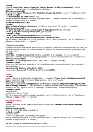 Format:
Country. Name of Act: Name of Sovereign. Chapter Number – in italics or underlined. (Year of
Publication – in brackets). Place of Publication: Publisher.
Bibliography example:
Great Britain. Human Rights Act 1998: Elizabeth ll. Chapter 42. (1998). London: The Stationery Office
In-text example:
The Human Rights Act 1998 indicated that……
“Direct quotations are placed in double quotations marks” (Author’s Surname, Year of Publication, p. –
followed by page number – in brackets)
Statutory Instruments - UK
Format:
Name and date of Statutory Instrument – in italics or underlined. (SI number – in brackets)
Bibliography example:
The Rural Development (Enforcement) (England) Regulations 2007. (SI 2007/75)
The Air Quality Standards Regulations 2007. (SI 2007/64)
In-text example:
The Air Quality Standards Regulations 2007 indicated that……
(The Rural Development (Enforcement) (England) Regulations 2007)
“Direct quotations are placed in double quotations marks” (Author’s Surname, Year of Publication, p. –
followed by page number – in brackets)

Television broadcast
As Television broadcasts are the production of a collection of individuals, they should be cited using the
title of the broadcast first. For programmes within a series, the episode should also be indicated after
the series title.
Format:
Series title – in italics or underlined. Number and/or title of the episode – if needed. (Year of
distribution - in brackets). Transmitting organisation and channel, full date and time of transmission.
Bibliography examples:
Panorama. The Challenge of the Sixties. (2008). BBC4. Thursday 15th May.
In-text example:
If you refer to a television broadcast in the body of your work, the title will need to be underlined or
placed in italics:
(Panorama. The Challenge of the Sixties 2008)
…examined in Panorama’s The Challenge of the Sixties (2008)

Thesis
Format:
Author - Surname, Initials. (Year of submission - in brackets) Title of Thesis - in italics or underlined.
Degree statement. Degree Awarding Body. Location: Name of University.
Bibliography example:
Barnes, D. L. (2000). An Investigation into the Process of Formation of Operations Strategy in Small
Manufacturing Companies. A Thesis Submitted in partial fulfilment of the Requirements of Staffordshire
University for the Degree of Doctor of Philosophy. Stoke-on-Trent: Staffordshire University.
In-text example:
(Barnes 2000)
…indicated by Barnes (2000)
“Direct quotations are placed in double quotations marks” (Author’s Surname, Year of Publication, p. –
followed by page number – in brackets)

Unpublished Work
Format:
Author - Surname, Initials. (Year of publication - in brackets). Item title – in italics or underlined.
Unpublished.
Bibliography example:
Brick, C. (2002). The Local. Unpublished.
In-text example:
(Brick, C. 2002)
This was the conclusion supported by Brick (2002)
“Direct quotations are placed in double quotations marks” (Author’s Surname, Year of Publication, p. –
followed by page number – in brackets)

UK Bills (House of Commons or House of Lords)
Harvard Referencing examples www.staffs.ac.uk/infoservices/library/find/references/Harvard
                                                                        16
 