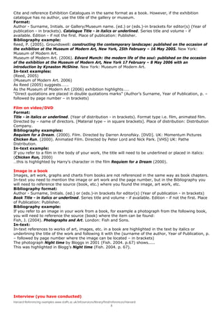 Cite and reference Exhibition Catalogues in the same format as a book. However, if the exhibition
catalogue has no author, use the title of the gallery or museum.
Format:
Author - Surname, Initials. or Gallery/Museum name. (ed.) or (eds.)-in brackets for editor(s) (Year of
publication - in brackets). Catalogue Title - in italics or underlined. Series title and volume - if
available. Edition - if not the first. Place of publication: Publisher.
Bibliography example:
Reed, P. (2005). Groundswell: constructing the contemporary landscape: published on the occasion of
the exhibition at the Museum of Modern Art, New York, 25th February – 16 May 2005. New York:
Museum of Modern Art.
Museum of Modern Art. (2006). Edvard Munch: the modern life of the soul: published on the occasion
of the exhibition at the Museum of Modern Art, New York 17 February – 8 May 2006 with an
introduction by Kynaston McShine. New York: Museum of Modern Art.
In-text examples:
(Reed, 2005)
(Museum of Modern Art. 2006)
As Reed (2005) suggests…….
As the Museum of Modern Art (2006) exhibition highlights……
“Direct quotations are placed in double quotations marks” (Author’s Surname, Year of Publication, p. –
followed by page number – in brackets)

Film on video/DVD
Format:
Title - in italics or underlined. (Year of distribution - in brackets). Format type i.e. film, animated film.
Directed by – name of directors. [Material type – in square brackets]. Place of distribution: Distribution
Company.
Bibliography examples:
Requiem for a Dream. (2000). Film. Directed by Darren Aronofsky. [DVD]. UK: Momentum Pictures
Chicken Run. (2000). Animated Film. Directed by Peter Lord and Nick Park. [VHS] UK: Pathe
Distribution.
In-text example:
If you refer to a film in the body of your work, the title will need to be underlined or placed in italics:
(Chicken Run, 2000)
…this is highlighted by Harry’s character in the film Requiem for a Dream (2000).

Image in a book
Images, art work, graphs and charts from books are not referenced in the same way as book chapters.
In-text you need to mention the image or art work and the page number, but in the Bibliography you
will need to reference the source (book, etc.) where you found the image, art work, etc.
Bibliography format:
Author - Surname, Initials. (ed.) or (eds.)-in brackets for editor(s) (Year of publication - in brackets)
Book Title - in italics or underlined. Series title and volume - if available. Edition - if not the first. Place
of Publication: Publisher.
Bibliography example:
If you refer to an image in your work from a book, for example a photograph from the following book,
you will need to reference the source (book) where the item can be found:
Fish, J. (2004). Photographs and Art. London: Fish and Sons.
In-text:
In-text references to works of art, images, etc. in a book are highlighted in the text by italics or
underlining the title of the work and following it with the (surname of the author, Year of Publication, p.
– followed by page number where the image can be located – in brackets)
The photograph Night time by Bloggs in 2001 (Fish. 2004. p.67) shows.....
This was highlighted in Blogg’s Night time (Fish. 2004. p. 67).




Interview (you have conducted)
Harvard Referencing examples www.staffs.ac.uk/infoservices/library/find/references/Harvard
                                                                         8
 