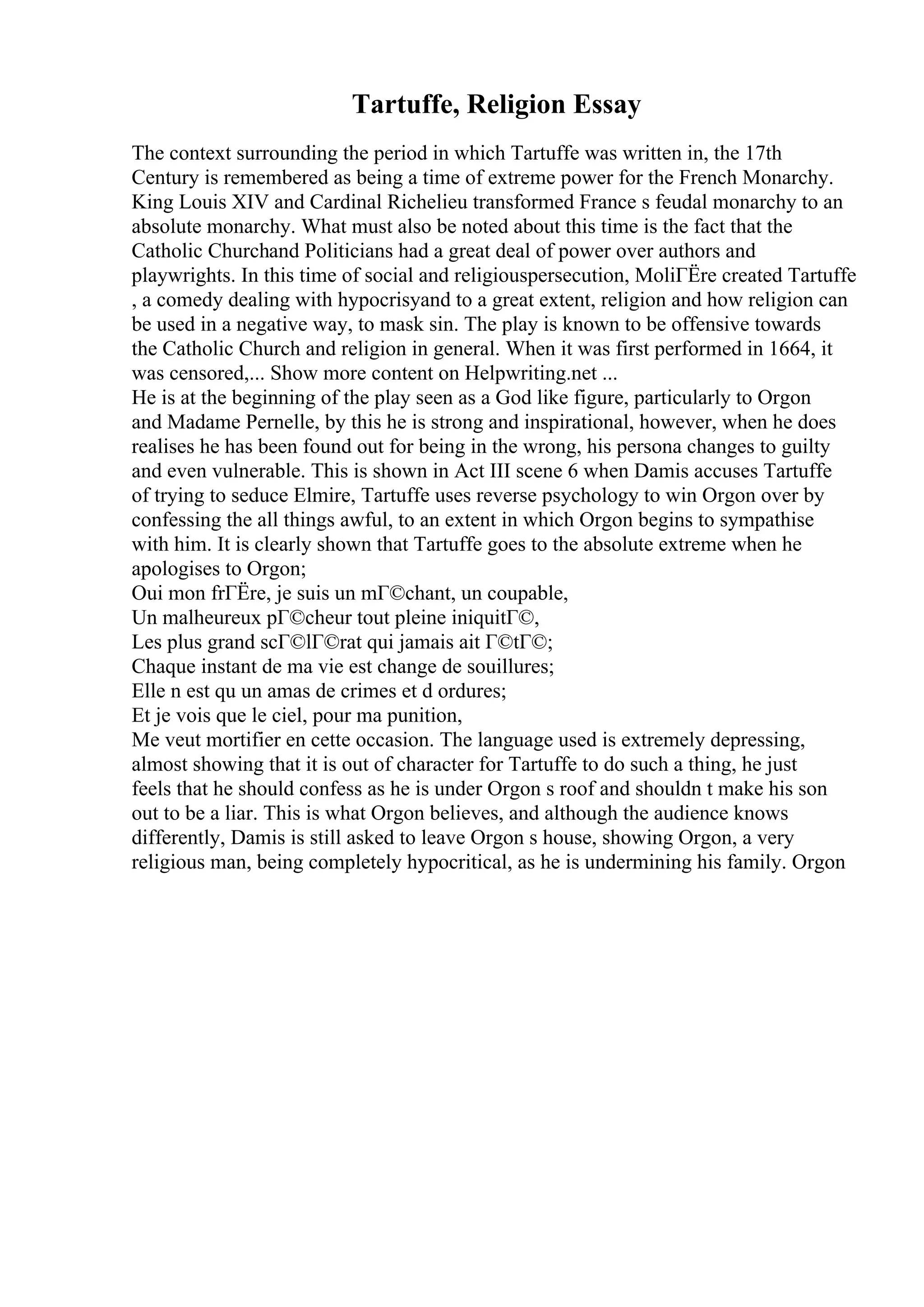 Tartuffe, Religion Essay
The context surrounding the period in which Tartuffe was written in, the 17th
Century is remembered as being a time of extreme power for the French Monarchy.
King Louis XIV and Cardinal Richelieu transformed France s feudal monarchy to an
absolute monarchy. What must also be noted about this time is the fact that the
Catholic Churchand Politicians had a great deal of power over authors and
playwrights. In this time of social and religiouspersecution, MoliГЁre created Tartuffe
, a comedy dealing with hypocrisyand to a great extent, religion and how religion can
be used in a negative way, to mask sin. The play is known to be offensive towards
the Catholic Church and religion in general. When it was first performed in 1664, it
was censored,... Show more content on Helpwriting.net ...
He is at the beginning of the play seen as a God like figure, particularly to Orgon
and Madame Pernelle, by this he is strong and inspirational, however, when he does
realises he has been found out for being in the wrong, his persona changes to guilty
and even vulnerable. This is shown in Act III scene 6 when Damis accuses Tartuffe
of trying to seduce Elmire, Tartuffe uses reverse psychology to win Orgon over by
confessing the all things awful, to an extent in which Orgon begins to sympathise
with him. It is clearly shown that Tartuffe goes to the absolute extreme when he
apologises to Orgon;
Oui mon frГЁre, je suis un mГ©chant, un coupable,
Un malheureux pГ©cheur tout pleine iniquitГ©,
Les plus grand scГ©lГ©rat qui jamais ait Г©tГ©;
Chaque instant de ma vie est change de souillures;
Elle n est qu un amas de crimes et d ordures;
Et je vois que le ciel, pour ma punition,
Me veut mortifier en cette occasion. The language used is extremely depressing,
almost showing that it is out of character for Tartuffe to do such a thing, he just
feels that he should confess as he is under Orgon s roof and shouldn t make his son
out to be a liar. This is what Orgon believes, and although the audience knows
differently, Damis is still asked to leave Orgon s house, showing Orgon, a very
religious man, being completely hypocritical, as he is undermining his family. Orgon
 